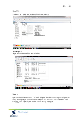 13| P a g e
MLU Project
Basic NE:
Right click on TN and then choose configure then Basic NE
Inventory P.s:
Right click on TN then tools then inventory
Report:
right click Tools tab and choose FTP server and press start then choose help tab and press on
debug error report you write description and press save after finish you will find this file at
C:tn_ftp_home as (.RAR) file this file contain Backup and report
 
