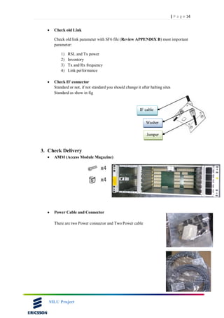 14| P a g e
MLU Project
 Check old Link
Check old link parameter with SF6 file (Review APPENDIX B) most important
parameter:
1) RSL and Tx power
2) Inventory
3) Tx and Rx frequency
4) Link performance
 Check IF connector
Standard or not, if not standard you should change it after halting sites
Standard as show in fig
3. Check Delivery
 AMM (Access Module Magazine)
 Power Cable and Connector
There are two Power connector and Two Power cable
IF cable
Washer
Jumper
 
