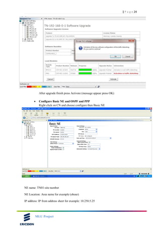 24| P a g e
MLU Project
After upgrade finish press Activate (message appear press OK)
 Configure Basic NE and OSPF and PPP
Right click on CN and choose configure then Basic NE
NE name: TN01-site number
NE Location: Area name for example (obour)
IP address: IP from address sheet for example: 10.250.5.25
 