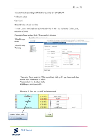 25| P a g e
MLU Project
NE subnet mask: according to IP sheet for example: 255.255.255.248
Continent: Africa
City: Cairo
Date and Time: set date and time
To Hide License error: open any explorer and write 10.0.0.1 and user name: Control_user,
password: ericsson
Choose configure tab then Basic NE, press check Mark on
*Hide License
errors
*Hide License
Warning
Then make Warm restart for AMM: press Right click on TN and choose tools then
restart; there are two type of restart:
Warm restart: Not distribute traffic
Cold Restart: distribute traffic
How read IP sheet and extract IP and subnet mask:
It mean Subnet mask
255.255.255.248
TN IP
 