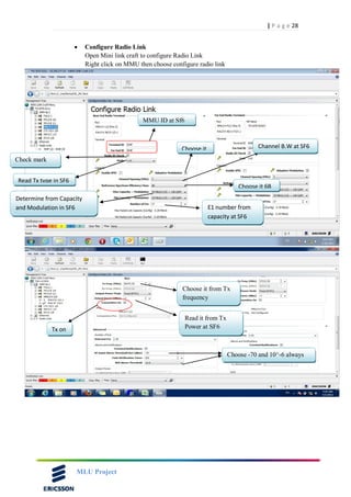 28| P a g e
MLU Project
 Configure Radio Link
Open Mini link craft to configure Radio Link
Right click on MMU then choose configure radio link
MMU ID at Sf6
Check mark
Read Tx type in SF6
Choose it Channel B.W at SF6
Determine from Capacity
and Modulation in SF6 E1 number from
capacity at SF6
Choose it 6B
Choose it from Tx
frequency
Read it from Tx
Power at SF6Tx on
Choose -70 and 10^-6 always
 