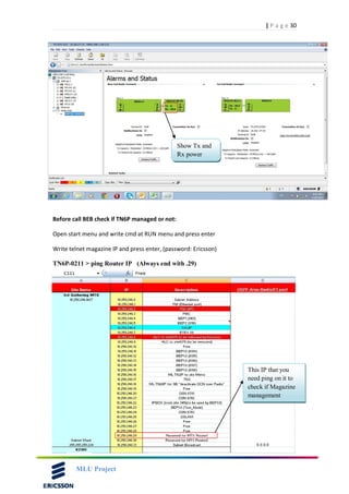 30| P a g e
MLU Project
Before call BEB check if TN6P managed or not:
Open start menu and write cmd at RUN menu and press enter
Write telnet magazine IP and press enter, (password: Ericsson)
TN6P-0211 > ping Router IP (Always end with .29)
Show Tx and
Rx power
This IP that you
need ping on it to
check if Magazine
management
 