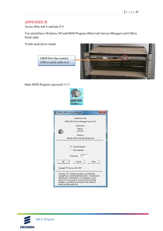 37| P a g e
MLU Project
APPENDIX B
Access Mini link E and take P.S
You should have Windows XP and MSM Program (Mini Link Service Manager) and USB to
Serial cable
*Cable need driver install
Open MSM Program: password 1111
O&M Port that connect
USB to serial cable in it
 