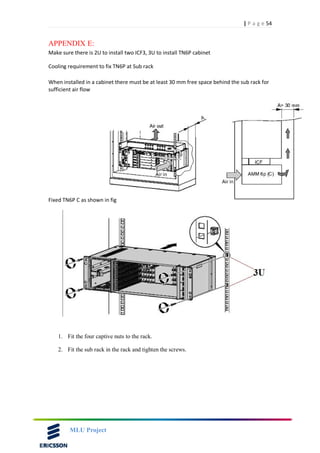 54| P a g e
MLU Project
APPENDIX E:
Make sure there is 2U to install two ICF3, 3U to install TN6P cabinet
Cooling requirement to fix TN6P at Sub rack
When installed in a cabinet there must be at least 30 mm free space behind the sub rack for
sufficient air flow
Fixed TN6P C as shown in fig
1. Fit the four captive nuts to the rack.
2. Fit the sub rack in the rack and tighten the screws.
 