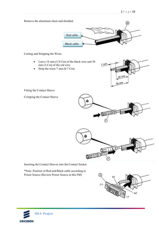 58| P a g e
MLU Project
Remove the aluminum sheet and shielded
Cutting and Stripping the Wires
 Leave 18 mm (1.8 Cm) of the black wire and 30
mm (3 Cm) of the red wire.
 Strip the wires 7 mm (0.7 Cm).
Fitting the Contact Sleeve
Crimping the Contact Sleeve
Inserting the Contact Sleeves into the Contact Socket
*Note: Position of Red and Black cable according to
Power Source (Review Power Source at this Pdf)
Red cable
Black cable
 