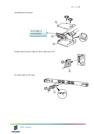 59| P a g e
MLU Project
Assembling the Connector
Caution: don't fix power cable at C.B on, make sure it off
Fix traffic cable in LTU card:
Wire bridge it is
very important
 