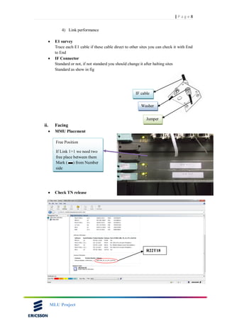 8| P a g e
MLU Project
4) Link performance
 E1 survey
Trace each E1 cable if these cable direct to other sites you can check it with End
to End
 IF Connector
Standard or not, if not standard you should change it after halting sites
Standard as show in fig
ii. Facing
 MMU Placement
 Check TN release
IF cable
Washer
Jumper
Free Position
If Link 1+1 we need two
free place between them
Mark ( ) from Number
side
R22T18
 