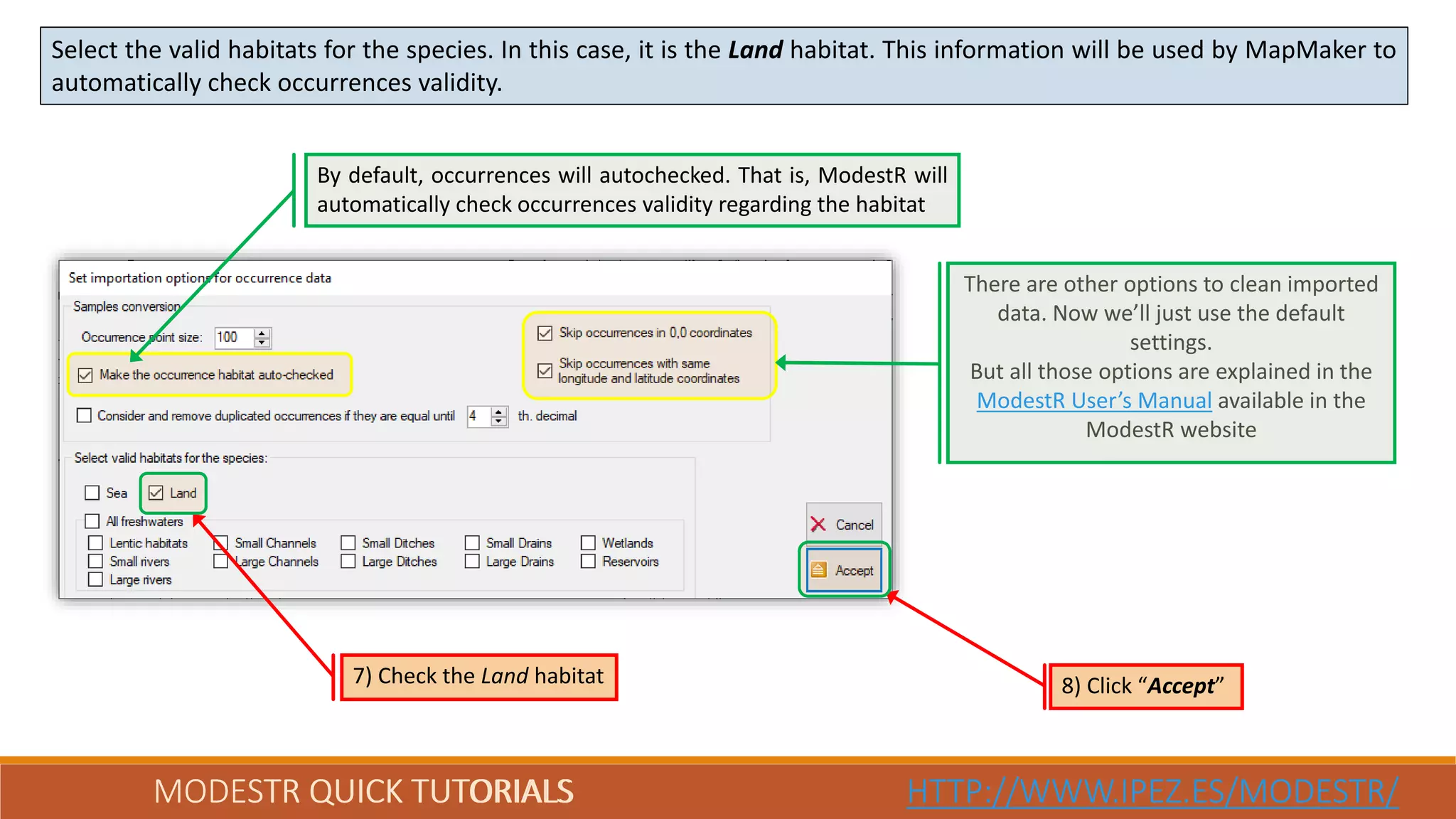 MODESTR QUICK TUTORIALS HTTP://WWW.IPEZ.ES/MODESTR/
Select the valid habitats for the species. In this case, it is the Land habitat. This information will be used by MapMaker to
automatically check occurrences validity.
MODESTR QUICK TUTORIALS HTTP://WWW.IPEZ.ES/MODESTR/
7) Check the Land habitat
By default, occurrences will autochecked. That is, ModestR will
automatically check occurrences validity regarding the habitat
There are other options to clean imported
data. Now we’ll just use the default
settings.
But all those options are explained in the
ModestR User’s Manual available in the
ModestR website
8) Click “Accept”
 