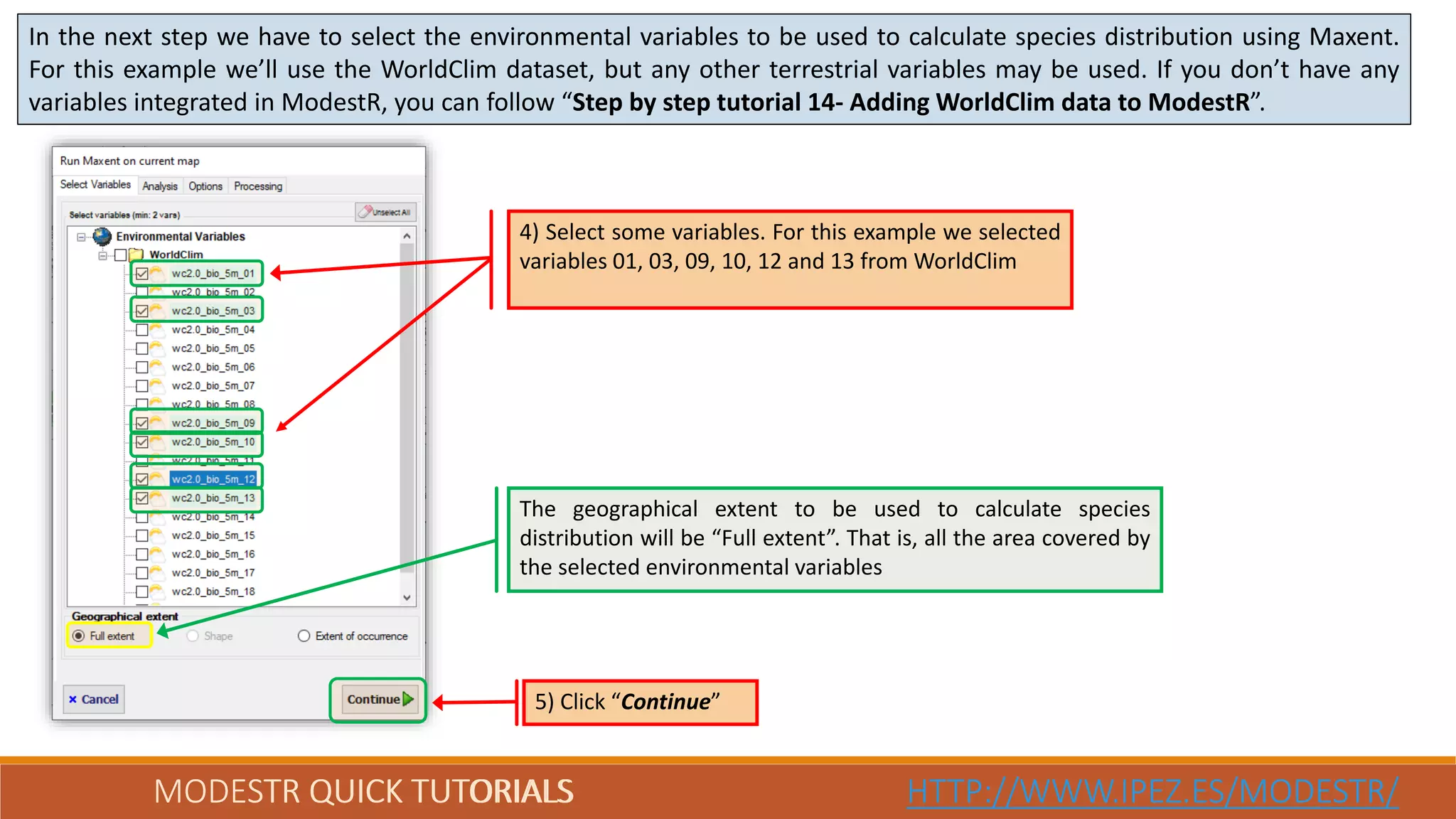 MODESTR QUICK TUTORIALS HTTP://WWW.IPEZ.ES/MODESTR/MODESTR QUICK TUTORIALS HTTP://WWW.IPEZ.ES/MODESTR/
In the next step we have to select the environmental variables to be used to calculate species distribution using Maxent.
For this example we’ll use the WorldClim dataset, but any other terrestrial variables may be used. If you don’t have any
variables integrated in ModestR, you can follow “Step by step tutorial 14- Adding WorldClim data to ModestR”.
5) Click “Continue”
4) Select some variables. For this example we selected
variables 01, 03, 09, 10, 12 and 13 from WorldClim
The geographical extent to be used to calculate species
distribution will be “Full extent”. That is, all the area covered by
the selected environmental variables
 