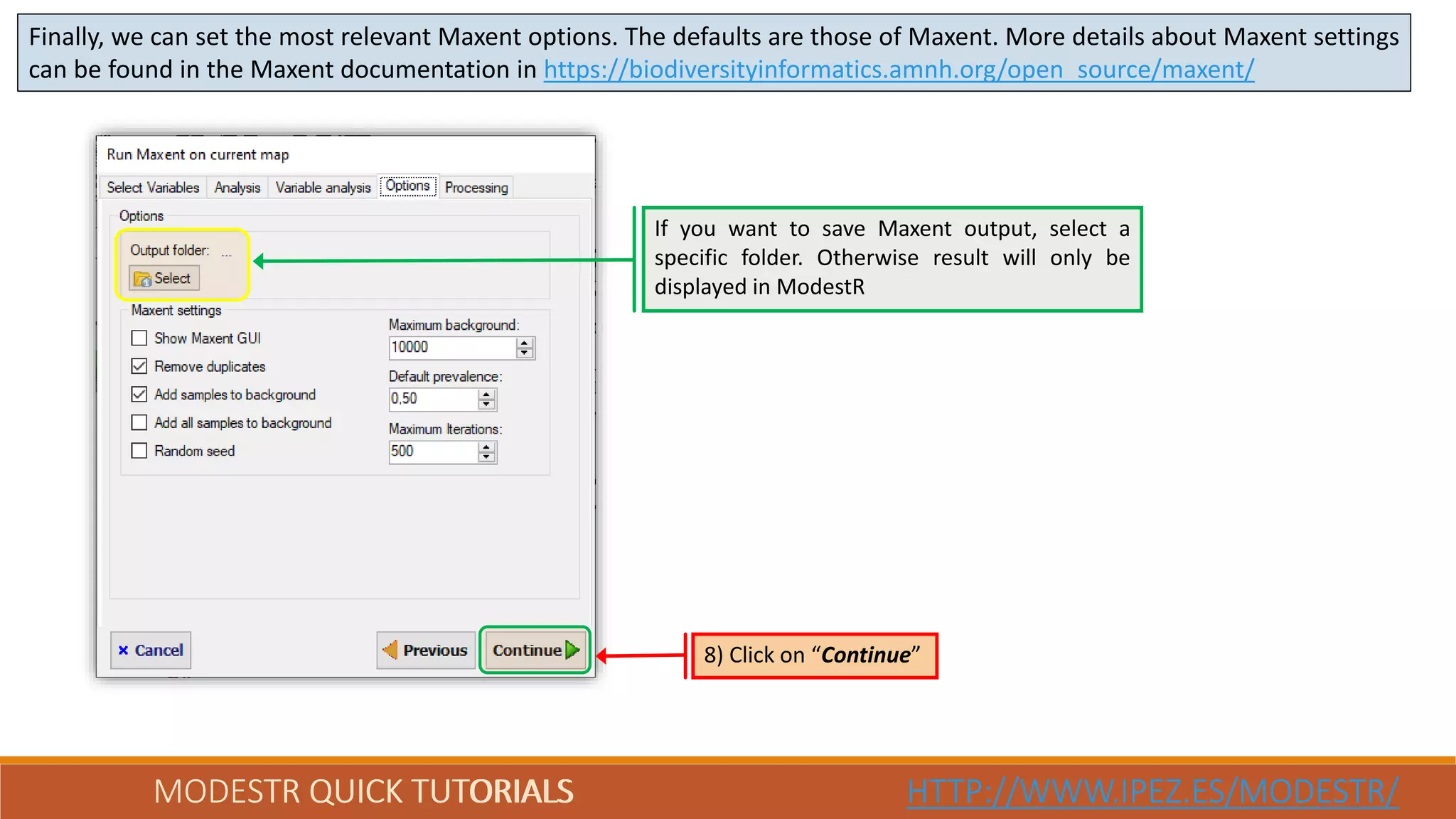 MODESTR QUICK TUTORIALS HTTP://WWW.IPEZ.ES/MODESTR/MODESTR QUICK TUTORIALS HTTP://WWW.IPEZ.ES/MODESTR/
Finally, we can set the most relevant Maxent options. The defaults are those of Maxent. More details about Maxent settings
can be found in the Maxent documentation in https://biodiversityinformatics.amnh.org/open_source/maxent/
8) Click on “Continue”
If you want to save Maxent output, select a
specific folder. Otherwise result will only be
displayed in ModestR
 