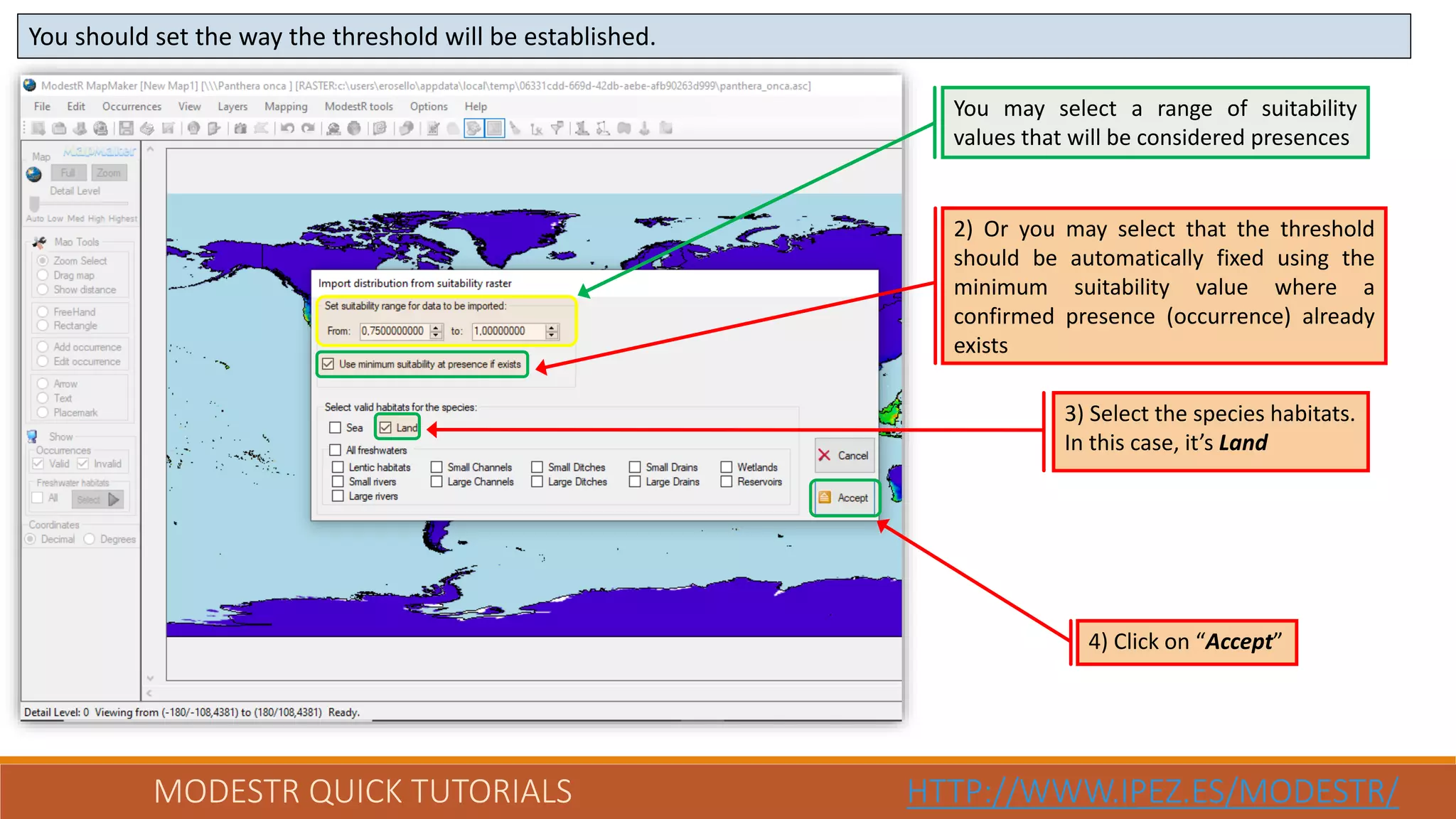 MODESTR QUICK TUTORIALS HTTP://WWW.IPEZ.ES/MODESTR/
You should set the way the threshold will be established.
4) Click on “Accept”
You may select a range of suitability
values that will be considered presences
3) Select the species habitats.
In this case, it’s Land
2) Or you may select that the threshold
should be automatically fixed using the
minimum suitability value where a
confirmed presence (occurrence) already
exists
 