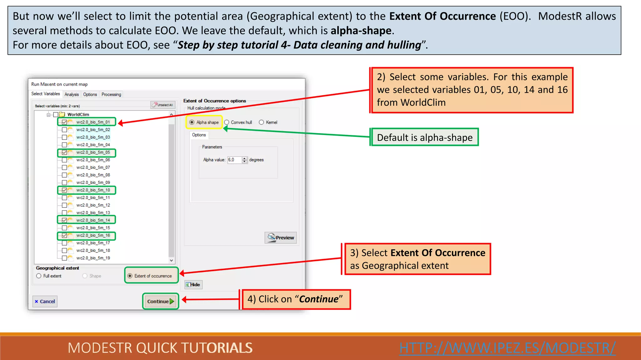 MODESTR QUICK TUTORIALS HTTP://WWW.IPEZ.ES/MODESTR/MODESTR QUICK TUTORIALS HTTP://WWW.IPEZ.ES/MODESTR/
But now we’ll select to limit the potential area (Geographical extent) to the Extent Of Occurrence (EOO). ModestR allows
several methods to calculate EOO. We leave the default, which is alpha-shape.
For more details about EOO, see “Step by step tutorial 4- Data cleaning and hulling”.
4) Click on “Continue”
3) Select Extent Of Occurrence
as Geographical extent
2) Select some variables. For this example
we selected variables 01, 05, 10, 14 and 16
from WorldClim
Default is alpha-shape
 