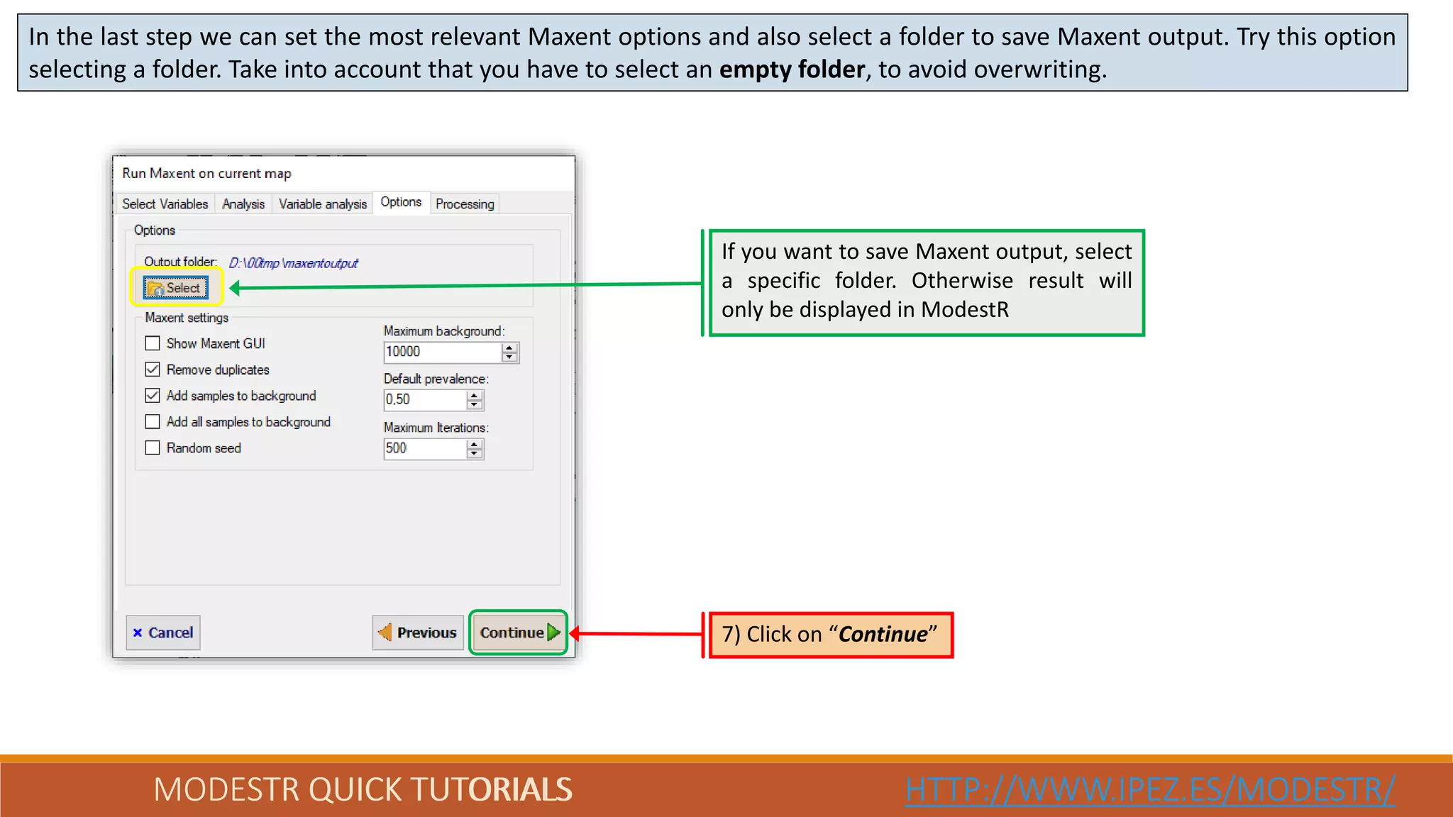 MODESTR QUICK TUTORIALS HTTP://WWW.IPEZ.ES/MODESTR/MODESTR QUICK TUTORIALS HTTP://WWW.IPEZ.ES/MODESTR/
In the last step we can set the most relevant Maxent options and also select a folder to save Maxent output. Try this option
selecting a folder. Take into account that you have to select an empty folder, to avoid overwriting.
7) Click on “Continue”
If you want to save Maxent output, select
a specific folder. Otherwise result will
only be displayed in ModestR
 
