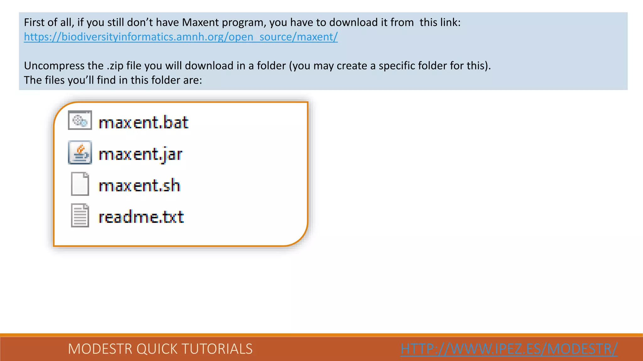 MODESTR QUICK TUTORIALS HTTP://WWW.IPEZ.ES/MODESTR/
First of all, if you still don’t have Maxent program, you have to download it from this link:
https://biodiversityinformatics.amnh.org/open_source/maxent/
Uncompress the .zip file you will download in a folder (you may create a specific folder for this).
The files you’ll find in this folder are:
 