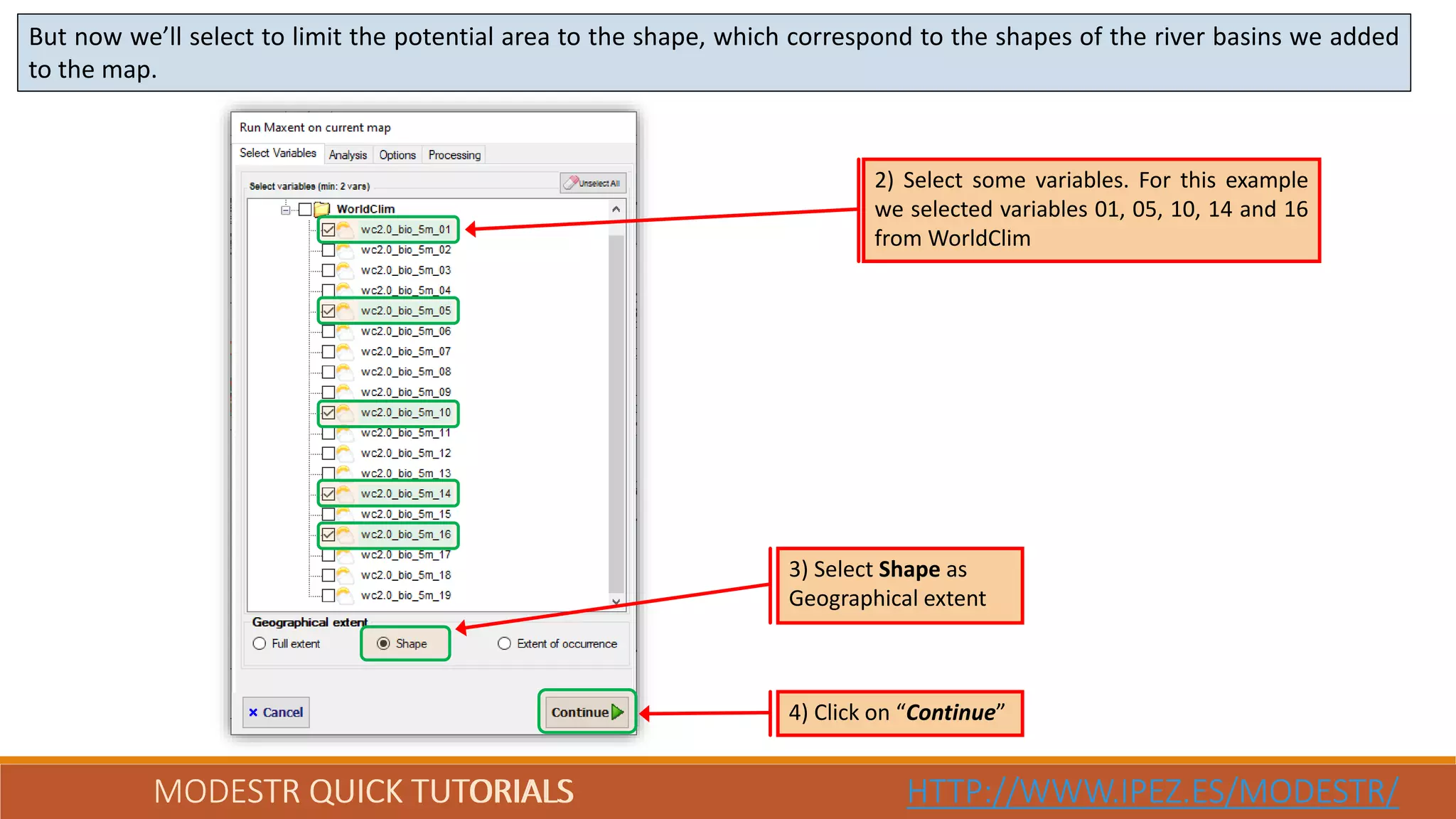 MODESTR QUICK TUTORIALS HTTP://WWW.IPEZ.ES/MODESTR/MODESTR QUICK TUTORIALS HTTP://WWW.IPEZ.ES/MODESTR/
But now we’ll select to limit the potential area to the shape, which correspond to the shapes of the river basins we added
to the map.
4) Click on “Continue”
2) Select some variables. For this example
we selected variables 01, 05, 10, 14 and 16
from WorldClim
3) Select Shape as
Geographical extent
 