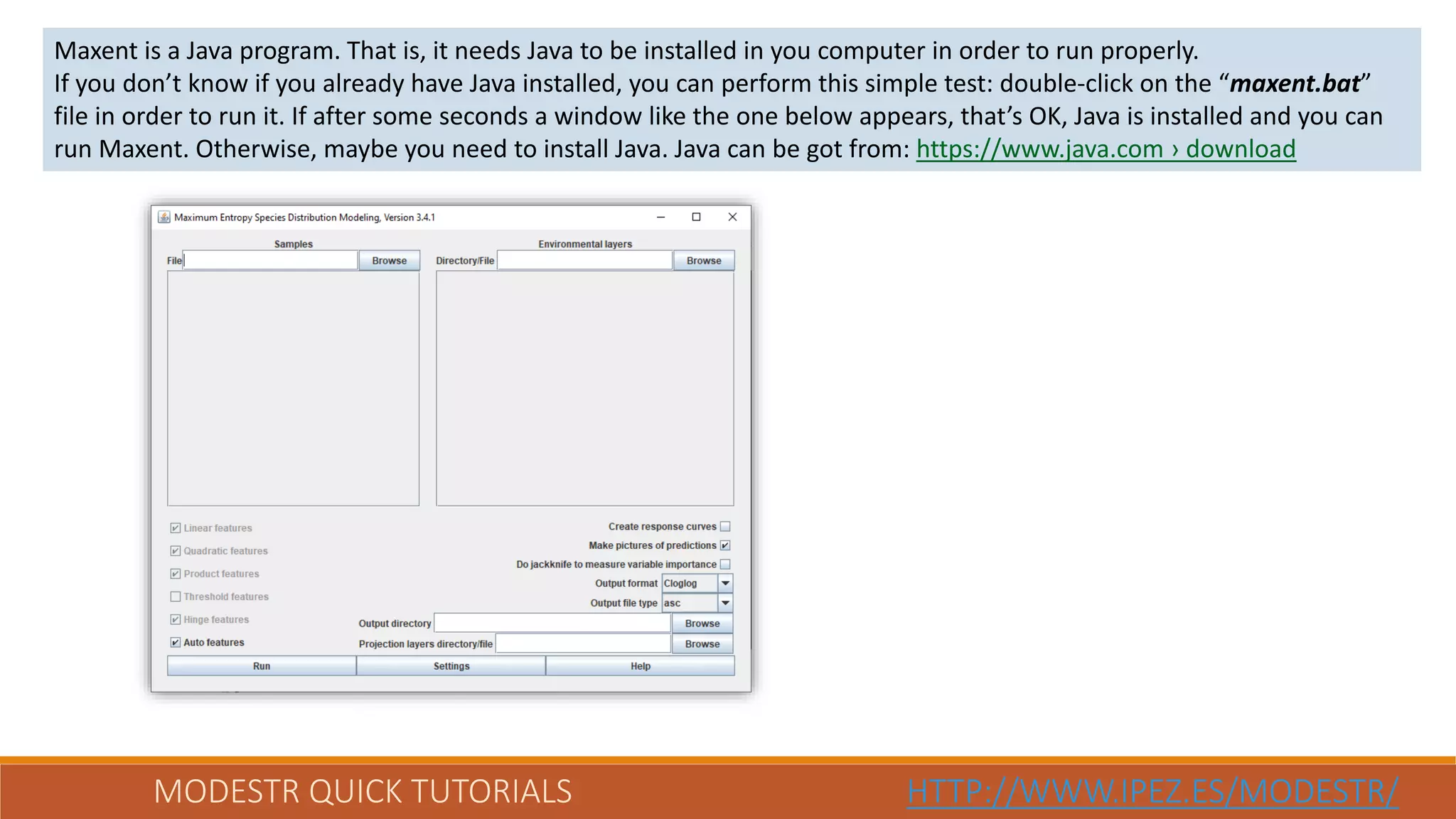 MODESTR QUICK TUTORIALS HTTP://WWW.IPEZ.ES/MODESTR/
Maxent is a Java program. That is, it needs Java to be installed in you computer in order to run properly.
If you don’t know if you already have Java installed, you can perform this simple test: double-click on the “maxent.bat”
file in order to run it. If after some seconds a window like the one below appears, that’s OK, Java is installed and you can
run Maxent. Otherwise, maybe you need to install Java. Java can be got from: https://www.java.com › download
 
