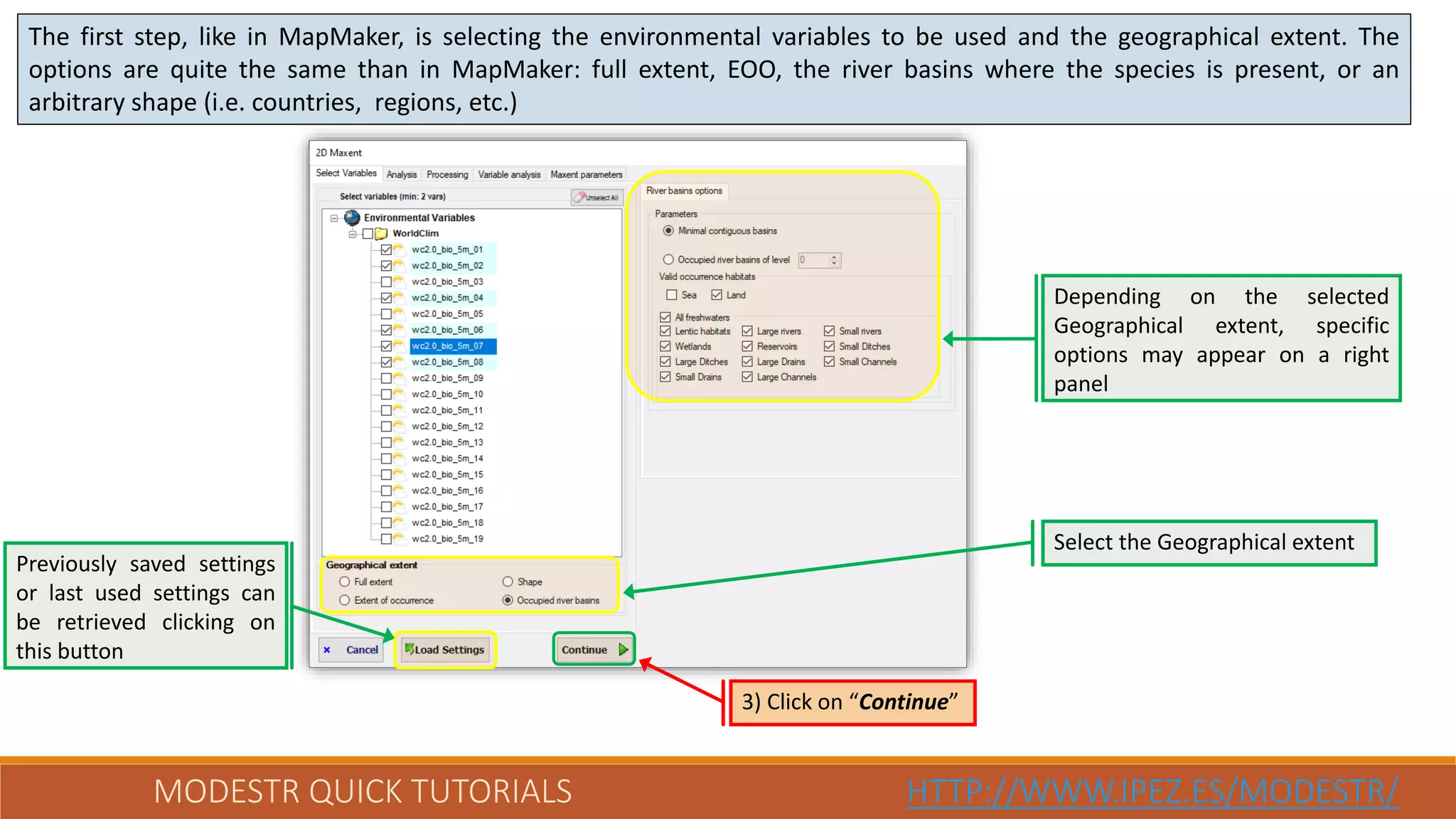 MODESTR QUICK TUTORIALS HTTP://WWW.IPEZ.ES/MODESTR/
The first step, like in MapMaker, is selecting the environmental variables to be used and the geographical extent. The
options are quite the same than in MapMaker: full extent, EOO, the river basins where the species is present, or an
arbitrary shape (i.e. countries, regions, etc.)
Previously saved settings
or last used settings can
be retrieved clicking on
this button
3) Click on “Continue”
Depending on the selected
Geographical extent, specific
options may appear on a right
panel
Select the Geographical extent
 
