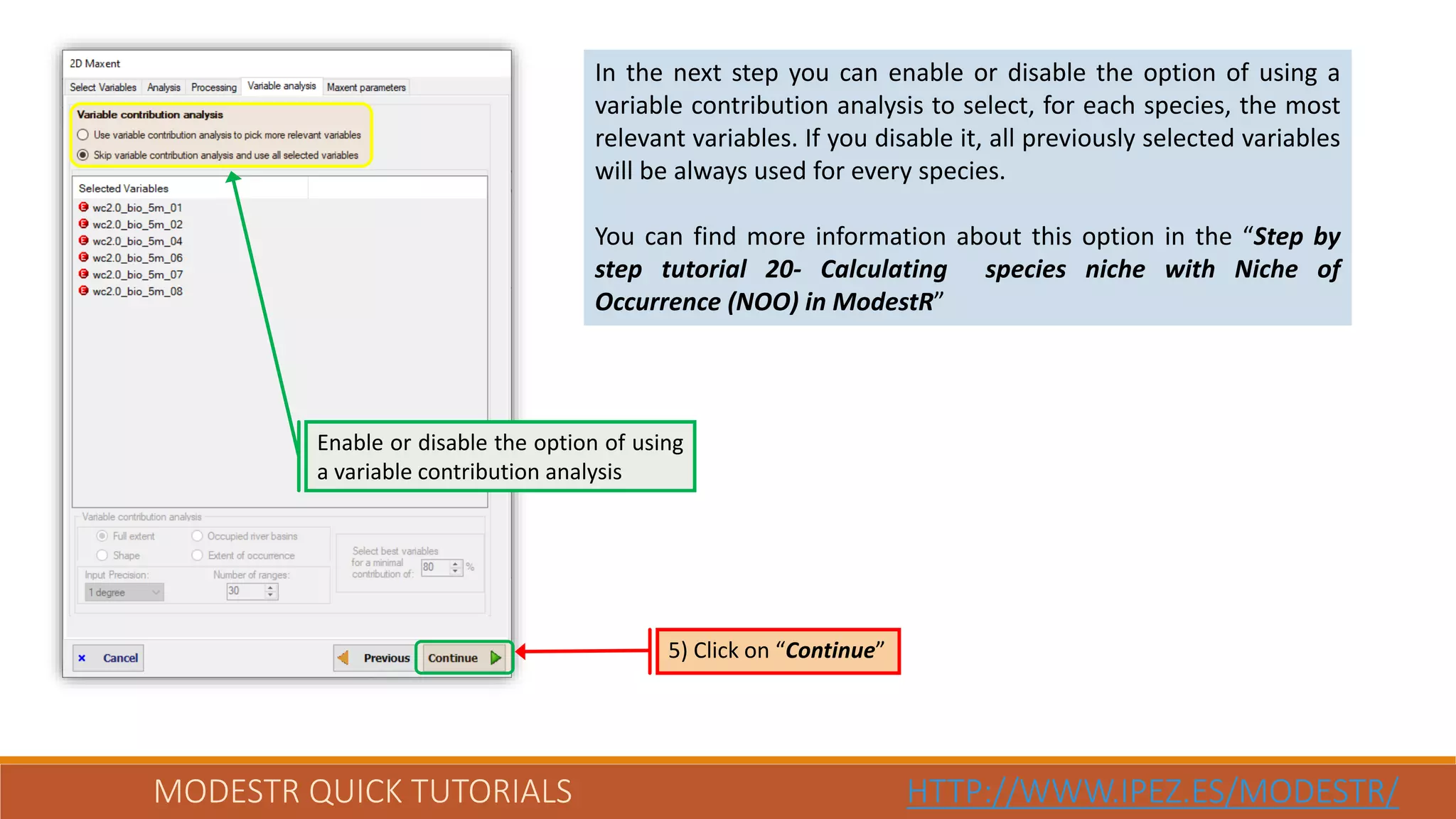 MODESTR QUICK TUTORIALS HTTP://WWW.IPEZ.ES/MODESTR/
In the next step you can enable or disable the option of using a
variable contribution analysis to select, for each species, the most
relevant variables. If you disable it, all previously selected variables
will be always used for every species.
You can find more information about this option in the “Step by
step tutorial 20- Calculating species niche with Niche of
Occurrence (NOO) in ModestR”
Enable or disable the option of using
a variable contribution analysis
5) Click on “Continue”
 