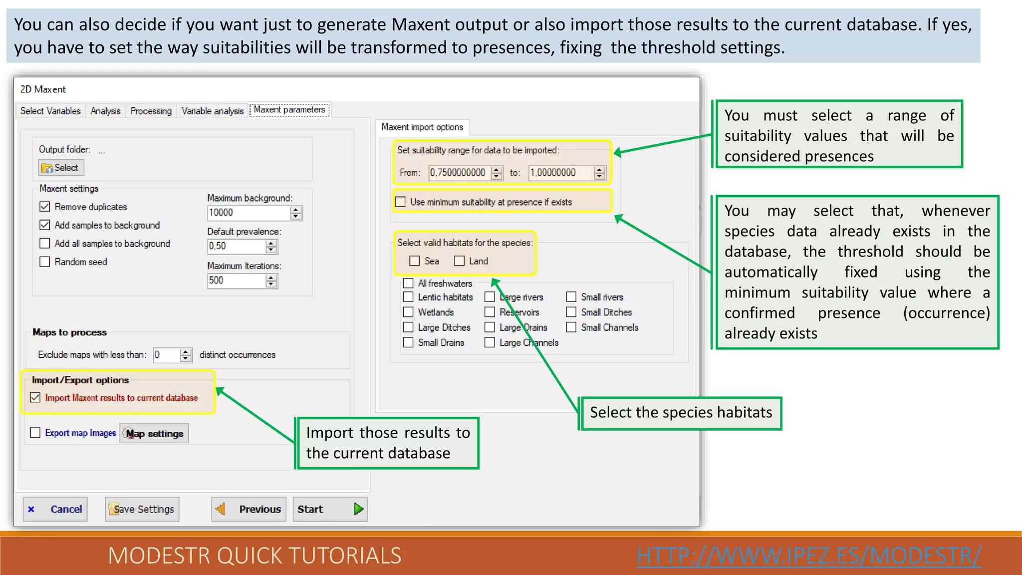 MODESTR QUICK TUTORIALS HTTP://WWW.IPEZ.ES/MODESTR/
You can also decide if you want just to generate Maxent output or also import those results to the current database. If yes,
you have to set the way suitabilities will be transformed to presences, fixing the threshold settings.
Import those results to
the current database
Select the species habitats
You must select a range of
suitability values that will be
considered presences
You may select that, whenever
species data already exists in the
database, the threshold should be
automatically fixed using the
minimum suitability value where a
confirmed presence (occurrence)
already exists
 