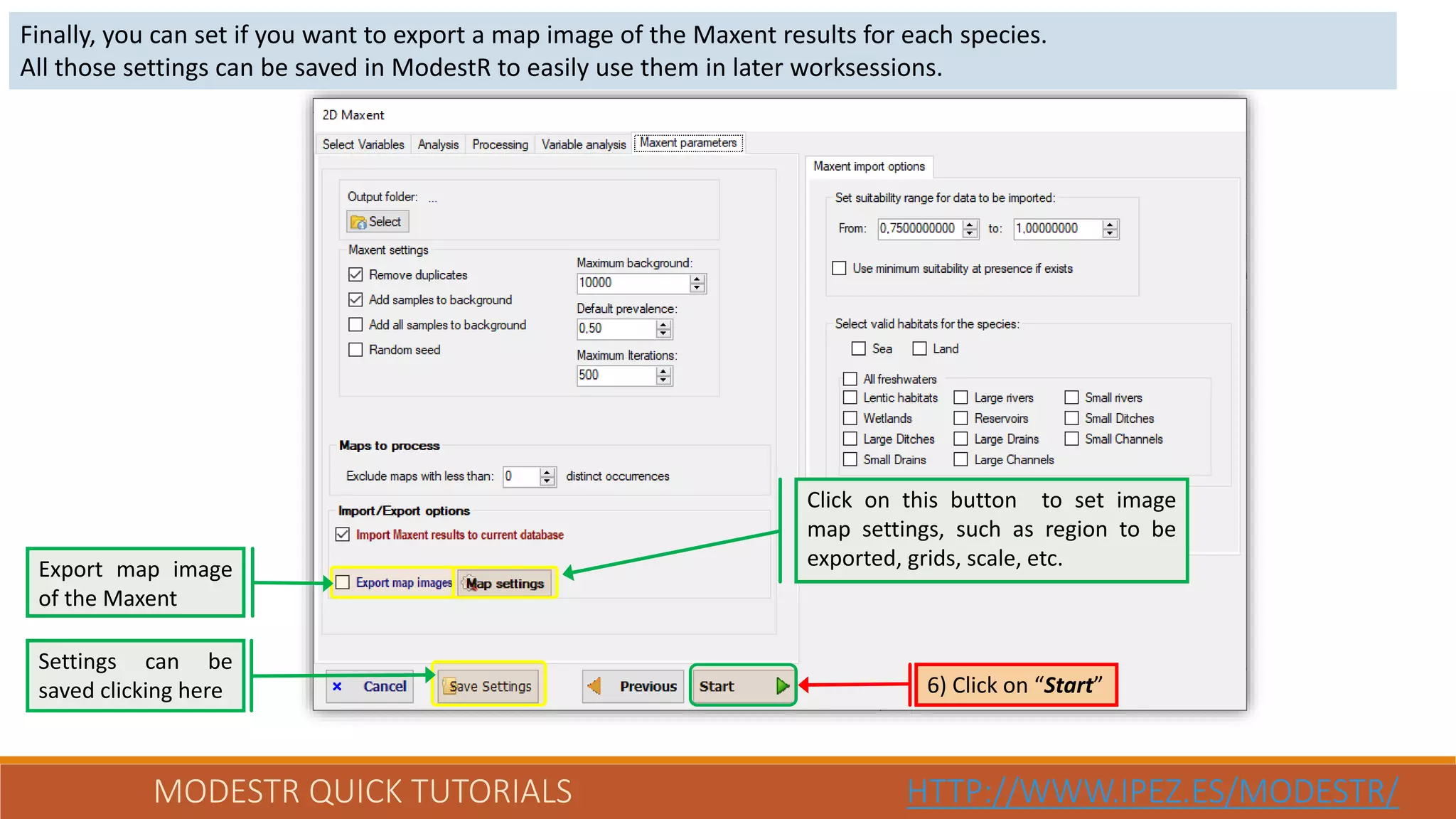 MODESTR QUICK TUTORIALS HTTP://WWW.IPEZ.ES/MODESTR/
Finally, you can set if you want to export a map image of the Maxent results for each species.
All those settings can be saved in ModestR to easily use them in later worksessions.
6) Click on “Start”
Settings can be
saved clicking here
Export map image
of the Maxent
Click on this button to set image
map settings, such as region to be
exported, grids, scale, etc.
 
