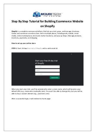 Step By Step Tutorial for Building Ecommerce Website
on Shopify
Shopify is a complete commerce platform that lets you start, grow, and manage a business.
Create and customize an online store. Sell in multiple places, including web, mobile, social
media, online marketplaces, brick-and-mortar locations, and pop-up shops. Manage products,
inventory, payments, and shipping.
How to set up your online store
STEP-1: Start 14 daysfree trial of Shopify with a valid email-Id.
When you start your trial, you’ll be prompted to enter a store name, which will become your
default URL (e.g., storename.myshopify.com). You won’t be able to change this, but you will be
able to buy a custom domain (e.g., yourstore.com).
After a successful login, it will redirect to home page
 