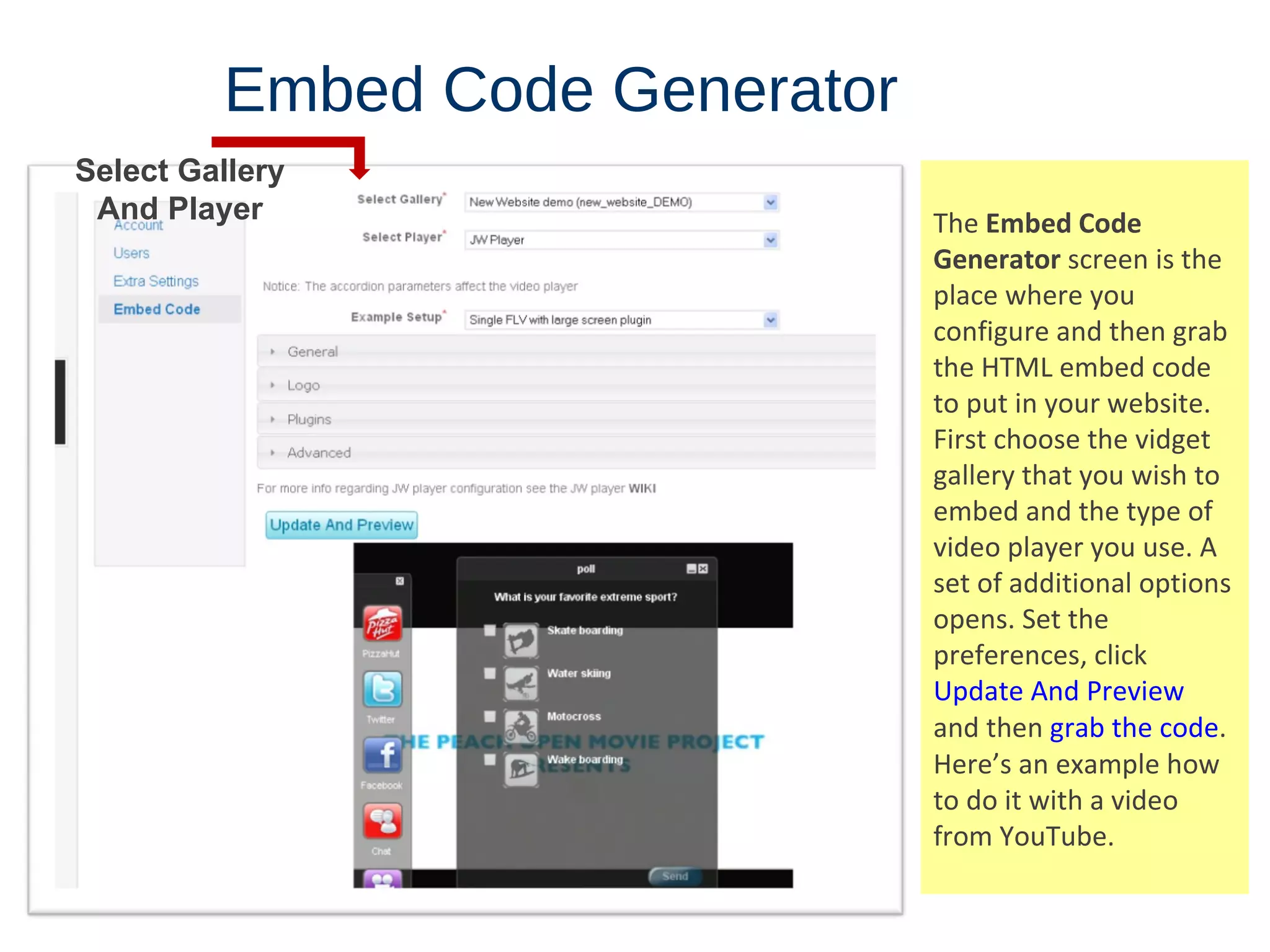 Embed   Code   Generator The  Embed Code Generator  screen is the place where you configure and then grab the HTML embed code to put in your website. First choose the vidget gallery that you wish to embed and the type of video player you use. A set of additional options opens. Set the preferences, click  Update And Preview  and then  grab the code .  Here’s an example how to do it with a video from YouTube. Select Gallery And Player 