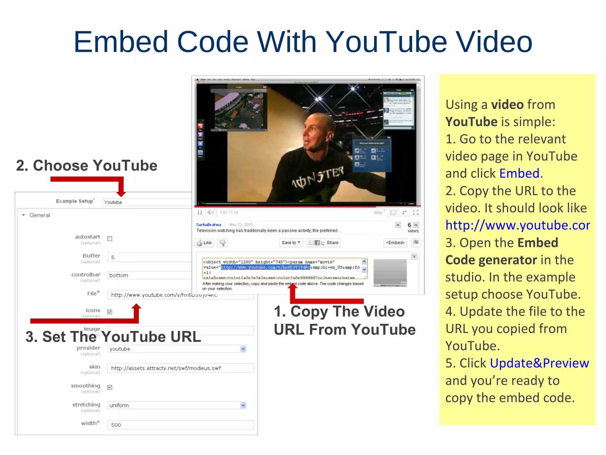 Embed   Code   With   YouTube   Video Using a  video  from  YouTube  is simple: 1. Go to the relevant video page in YouTube and click  Embed . 2. Copy the URL to the video. It should look like  http:// www.youtube.com/v/VIDEO_ID 3. Open the  Embed Code generator  in the studio. In the example setup choose YouTube. 4. Update the file to the URL you copied from YouTube. 5. Click  Update&Preview  and you’re ready to copy the embed code. 2. Choose YouTube 1. Copy The Video URL From YouTube 3. Set The YouTube URL 