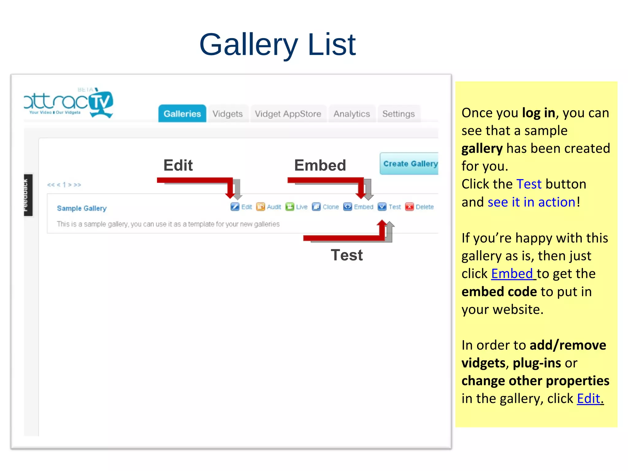 Gallery   List Once you  log in , you can see that a sample  gallery  has been created for you. Click the  Test  button and  see it in action ! If  you’re happy with this gallery as is, then just click  Embed   to get the  embed code  to put in your website. In order to  add/remove vidgets ,  plug-ins  or  change other properties  in the gallery, click  Edit . Edit Embed Test 
