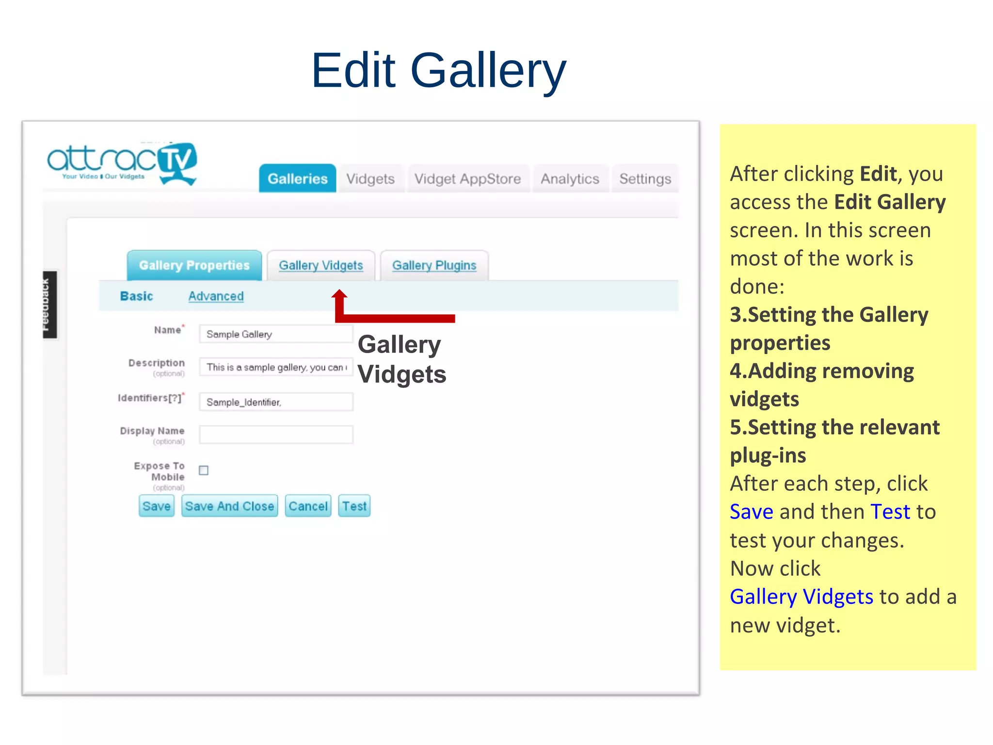 Edit   Gallery After clicking  Edit , you access the  Edit Gallery  screen. In this screen most of the work is done: Setting the Gallery properties Adding removing vidgets Setting the relevant plug-ins After each step, click  Save  and then  Test  to test your changes. Now click  Gallery Vidgets  to add a new vidget. Gallery Vidgets 