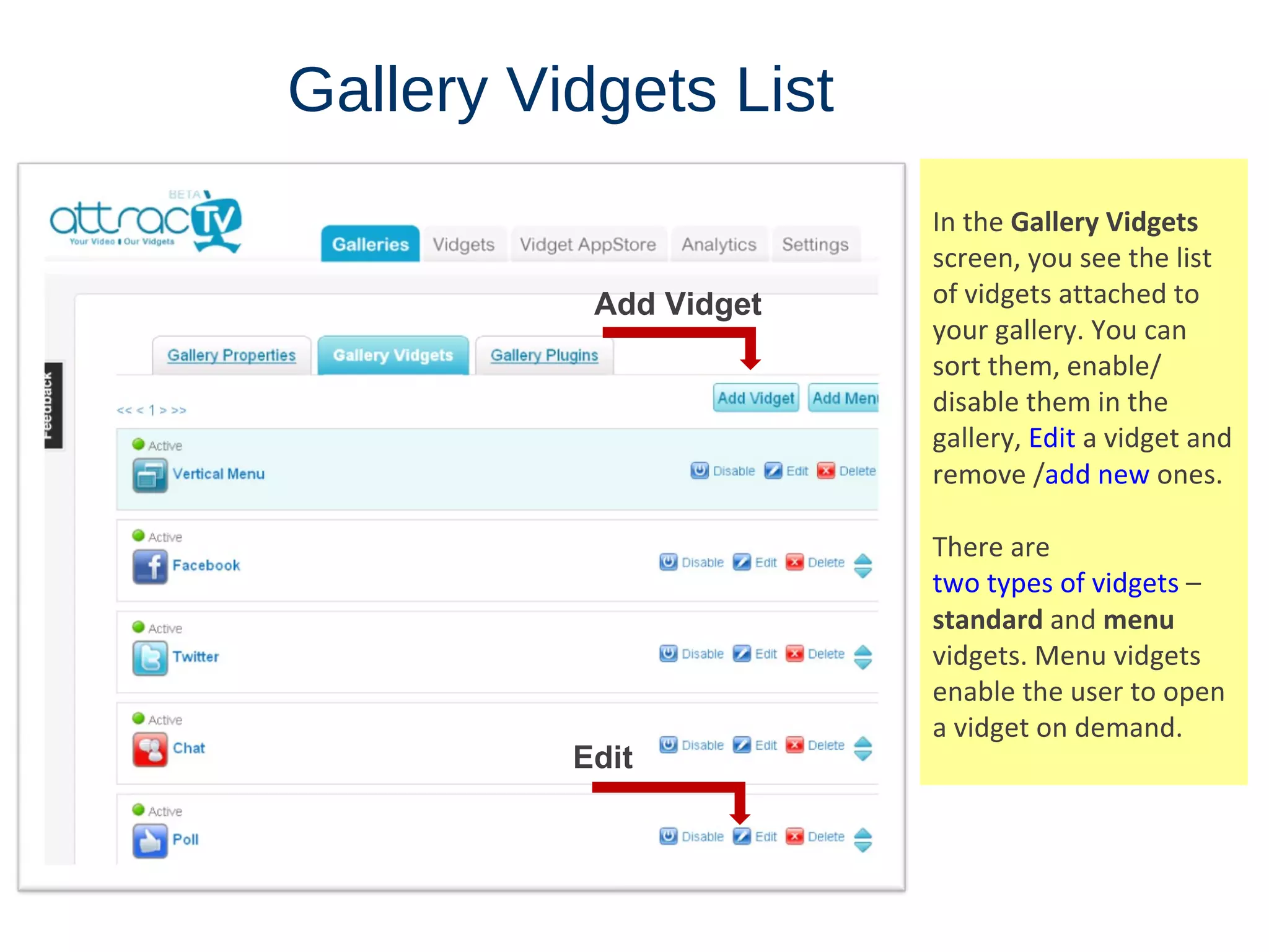 Gallery   Vidgets   List In the  Gallery Vidgets  screen, you see the list of vidgets attached to your gallery. You can sort them, enable/ disable them in the gallery,  Edit  a vidget and remove / add new  ones. There are  two types of vidgets  –  standard  and  menu  vidgets. Menu vidgets enable the user to open a vidget on demand. Add Vidget Edit 