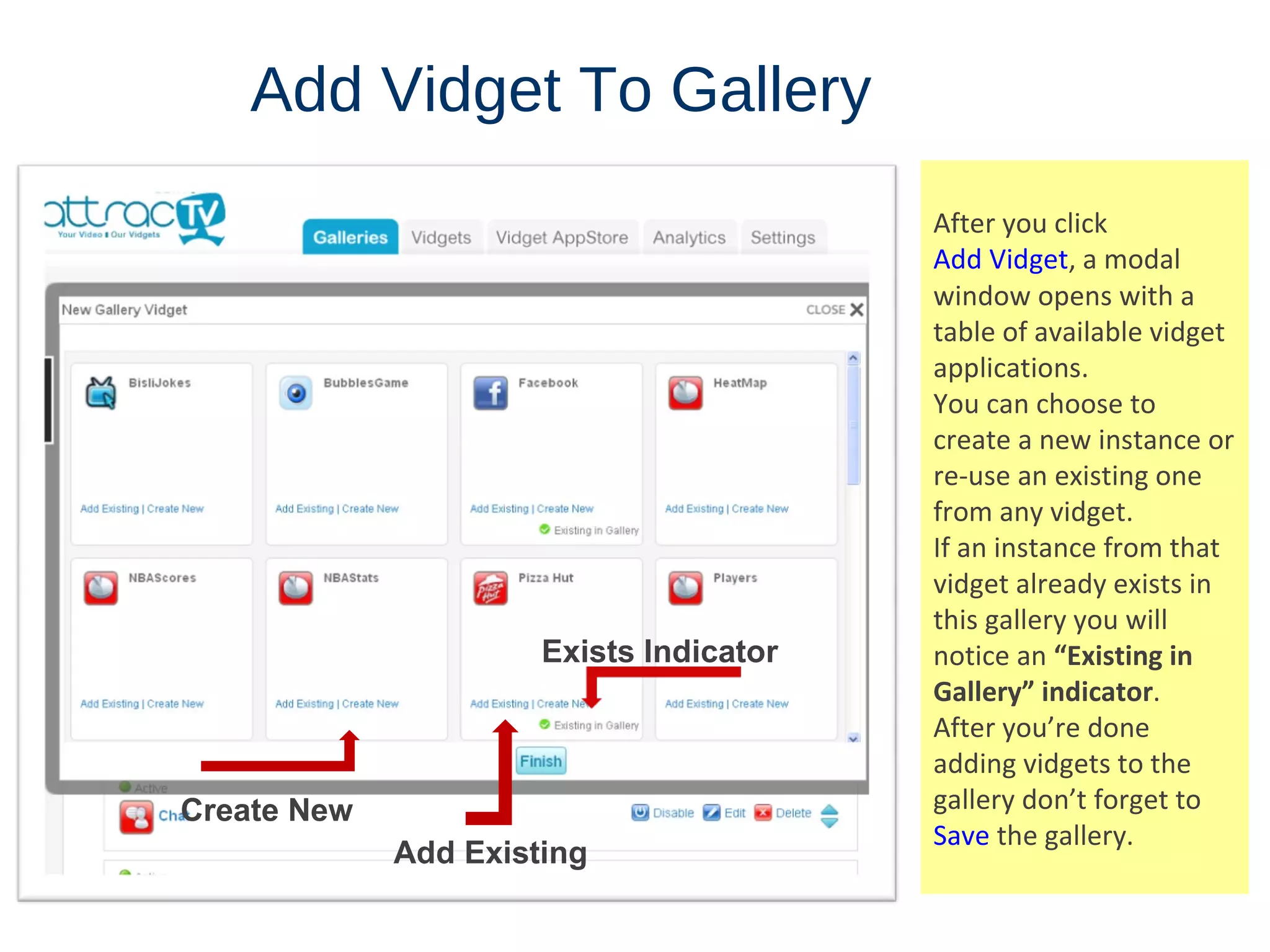 Add   Vidget   To   Gallery After you click  Add Vidget , a modal window opens with a table of available vidget applications.  You can choose to create a new instance or re-use an existing one from any vidget.  If an instance from that vidget already exists in this gallery you will notice an  “Existing in Gallery” indicator . After you’re done adding vidgets to the gallery don’t forget to  Save  the gallery. Add Existing Exists Indicator Create New 