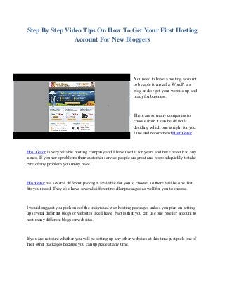 Step By Step Video Tips On How To Get Your First Hosting
Account For New Bloggers
You need to have a hosting account
to be able to install a WordPress
blog and/or get your website up and
ready for business.
There are so many companies to
choose from it can be difficult
deciding which one is right for you.
I use and recommend Host Gator.
Host Gator is very reliable hosting company and I have used it for years and have never had any
issues. If you have problems their customer service people are great and respond quickly to take
care of any problem you many have.
HostGator has several different packages available for you to choose, so there will be one that
fits your need. They also have several different reseller packages as well for you to choose.
I would suggest you pick one of the individual web hosting packages unless you plan on setting
up several different blogs or websites like I have. Fact is that you can use one reseller account to
host many different blogs or websites.
If you are not sure whether you will be setting up any other websites at this time just pick one of
their other packages because you can upgrade at any time.
 