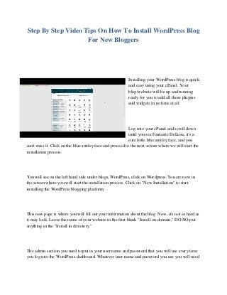 Step By Step Video Tips On How To Install WordPress Blog
For New Bloggers
Installing your WordPress blog is quick
and easy using your cPanel. Your
blog/website will be up and running
ready for you to add all those plugins
and widgets in no time at all.
Log into your cPanel and scroll down
until you see Fantastic DeLuxe, it's a
cute little blue smiley face, and you
can't miss it. Click on the blue smiley face and proceed to the next screen where we will start the
installation process.
You will see on the left hand side under blogs, WordPress, click on Wordpress. You are now in
the screen where you will start the installation process. Click on "New Installation" to start
installing the WordPress blogging platform.
This new page is where you will fill out your information about the blog. Now, it's not as hard as
it may look. Leave the name of your website in the first blank "Install on domain," DO NO put
anything in the "Install in directory."
The admin section you need to put in your user name and password that you will use every time
you log into the WordPress dashboard. Whatever user name and password you use you will need
 