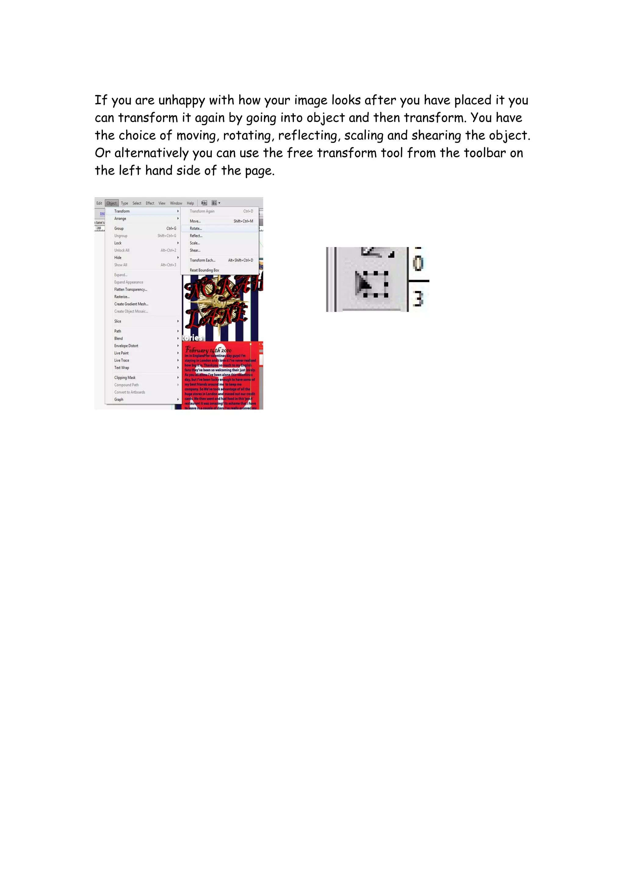 If you are unhappy with how your image looks after you have placed it you
can transform it again by going into object and then transform. You have
the choice of moving, rotating, reflecting, scaling and shearing the object.
Or alternatively you can use the free transform tool from the toolbar on
the left hand side of the page.
 