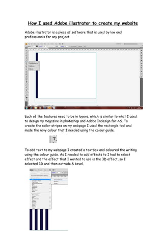 How I used Adobe illustrator to create my website
Adobe illustrator is a piece of software that is used by low end
professionals for any project.




Each of the features need to be in layers, which is similar to what I used
to design my magazine in photoshop and Adobe Indesign for AS. To
create the sailor stripes on my webpage I used the rectangle tool and
made the navy colour that I needed using the colour guide.




To add text to my webpage I created a textbox and coloured the writing
using the colour guide. As I needed to add effects to I had to select
effect and the effect that I wanted to use is the 3D effect, so I
selected 3D and then extrude & bevel.
 