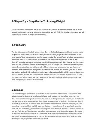 A Step – By – Step Guide To Losing Weight
In this step – by – step guide it will tell you all you need to know about losing weight. We all know
how disheartening it can be to attempt to lose weight and fail. With this step by – step guide, you will
improve your chances of weight loss immensely.
1. Food Diary
The first thing you need to do is create a food diary. In the food diary you need to write down every
single meal, snack, drink; EVERYTHING that you consume every single day. You will be able to see
what types of food you are eating, whether you are eating the correct foods, whether you are eating
the correct amount of food/calories, and whether you are eating wrong types off foods. You
shouldn’t be eating processed foods, take out, fried foods or too much dairy. You can eat them every
once in a while, but limit yourself and don’t go on an all-out binge! You should be introducing fresh
fruit and vegetables into your diet and pulses like chickpeas and beans are also a good source of
nutrience. Nuts and dairy are also good, but not too much of them should be in your diet as these
also contain fat. Fresh fish cooked the healthy way is also contains half the B12, niacin, and selenium
which is needed on your diet. You should be drinking around 8 – 10 glasses of water a day, it is not
just a source of refreshment, but it will wash out all the nasty, bad toxins that accumulate in your
body, also gives your liver a new lease of life.
2. Exercize
The second thing you need to do is use that diet and combine it with exercise. Exercise should be
unique to you. So depending on what part of your body you want to tome/lose weight on, you
should focus on the appropriate exercises. You should be doing around 30 – 40 minutes of moderate
exercise a day, which means that you should have an appropriate raised heart rate, and you should
be sweating by the end of your workout. You don’t have to do the full workout in one day, you can
break it up into sets of 3 or 4, which is perfect if you only have after work, or your lunch break to
work out, but remember, you should be sweating! You should seek to do a bit of exercise when-ever
you can, for instance: Walk to work, not only is walking a good form of exercise, you are doing your
bit for the planet by not driving! If you live too far away from your work place to walk, take the bus
and get off a couple of stops early, so you can do some exercise there, also a bit of fresh air in the
morning will do you good for your work day ahead.
 