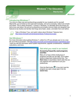Windows® 7 for EducatorsStep-by-step-901700-914400Windows® 7 for teachers and facultyStep-by-step<br />Introducing Windows 7<br />You strive to make new and exciting things possible for your students and for yourself. Meanwhile, you’re limited on time and want everyday, and not so everyday, tasks to be simpler and easier. This is where Windows® 7 comes in. Windows 7 is ultimately about the things you told us you care about. We set out to streamline and simplify common tasks and designed new features to be intuitive and familiar. Get things done faster, easier, and better than ever before.<br />Take a Windows 7 tour, and watch videos about Windows 7 features here: http://www.microsoft.com/windows/windows-7/videos-tours.aspx.<br />Get Windows 7<br />For more information about getting Windows 7—either for a PC you already own or on a new PC you’d like to purchase—visit http://www.microsoft.com/windows/windows-7/get/default.aspx. There you will find information about system requirements, upgrade considerations, installation instructions, and more.<br />-43815113665<br />Get what you need in an instant<br />Accessing frequently used programs and files<br />Many of us have a fairly small group of programs and files we use often. So it makes sense to keep them handy all the time. The Start menu is essentially a blank slate that you can organize and customize to suit your preferences. <br />Click the Start button. If you don’t see the program you want, simply type it into the search box. <br />You can then pin your favorite programs to the Start menu for easy access by right-clicking the program and clicking Pin to Start Menu. <br />You can also pin your favorite programs to the taskbar by right-clicking the program and selecting Pin to Taskbar, or by dragging the program from the Start menu or the desktop to the taskbar. You can rearrange the buttons on the taskbar any way you like by dragging them.<br />In this example, Calculator is selected to be pinned to the taskbar.<br />The taskbar, the horizontal bar at the bottom of the screen, gives you a quick way to access the programs and files you have open. With this new feature in Windows 7, called Peek, you can point to a taskbar button to preview open files or programs. Point to the thumbnail to preview the window full-screen. Click the thumbnail to open the window, or click the x in the upper-right corner of the thumbnail to quickly close the window.<br />Peek allows you to point to a taskbar button and preview open files or programs.<br />Jump Lists are lists of recently opened items, such as files, folders, or Web sites, organized by the program that you use to open them. <br />To open an item from the Jump List on the Start menu, click the Start button. Point to a program on the Start menu to open the program’s Jump List, and then click the item. <br />In this example, point to Microsoft Word in the Start menu and the Jump List for Microsoft Word appears. <br />To pin your favorite files to the Jump List, point to the file in the Jump List, and click the push-pin. The item then appears at the top of the Jump List. To unpin an item from a Jump List, point to the item, and click the pushpin. (Notice that the push-pin has a different tooltip, “Unpin from this list.”) The item is no longer pinned to the top of the Jump List.<br />Jump lists make your documents and programs accessible from the taskbar.<br />Desktop gadgets for teachers<br />Windows contains mini-programs called gadgets, which offer information at a glance and provide easy access to frequently used tools. <br />Right-click anywhere on your desktop and then click Gadgets. Double-click a gadget to add it to your desktop. You can also add additional gadgets by clicking Get more gadgets online in the lower-right corner. To remove gadgets you already have, right-click the gadget, and click Close gadget.<br />Many of the available gadgets are really handy for teachers, including gadgets for a dictionary/thesaurus, Wikipedia, multilingual vocabulary, periodic table, unit converter, currency converter, moon phases, astronomy center, a to-do list, and more. You can even watch NASA TV Live or listen to radio stations from around the world. <br />You can customize a gadget by moving it, resizing it, and making other changes:<br />,[object Object]