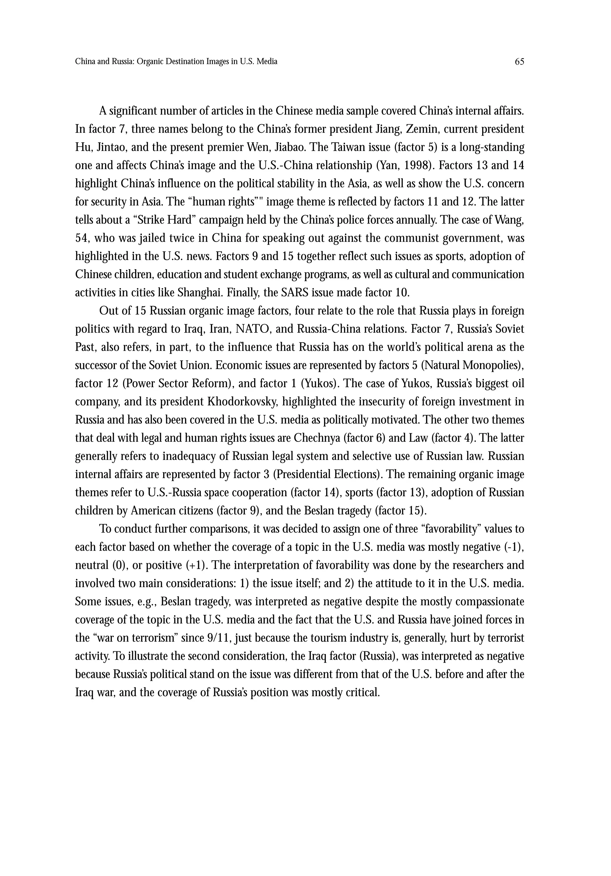 China and Russia: Organic Destination Images in U.S. Media                                          65




       A significant number of articles in the Chinese media sample covered China’s internal affairs.
In factor 7, three names belong to the China’s former president Jiang, Zemin, current president
Hu, Jintao, and the present premier Wen, Jiabao. The Taiwan issue (factor 5) is a long-standing
one and affects China’s image and the U.S.-China relationship (Yan, 1998). Factors 13 and 14
highlight China’s influence on the political stability in the Asia, as well as show the U.S. concern
for security in Asia. The “human rights”" image theme is reflected by factors 11 and 12. The latter
tells about a “Strike Hard” campaign held by the China’s police forces annually. The case of Wang,
54, who was jailed twice in China for speaking out against the communist government, was
highlighted in the U.S. news. Factors 9 and 15 together reflect such issues as sports, adoption of
Chinese children, education and student exchange programs, as well as cultural and communication
activities in cities like Shanghai. Finally, the SARS issue made factor 10.
       Out of 15 Russian organic image factors, four relate to the role that Russia plays in foreign
politics with regard to Iraq, Iran, NATO, and Russia-China relations. Factor 7, Russia’s Soviet
Past, also refers, in part, to the influence that Russia has on the world’s political arena as the
successor of the Soviet Union. Economic issues are represented by factors 5 (Natural Monopolies),
factor 12 (Power Sector Reform), and factor 1 (Yukos). The case of Yukos, Russia’s biggest oil
company, and its president Khodorkovsky, highlighted the insecurity of foreign investment in
Russia and has also been covered in the U.S. media as politically motivated. The other two themes
that deal with legal and human rights issues are Chechnya (factor 6) and Law (factor 4). The latter
generally refers to inadequacy of Russian legal system and selective use of Russian law. Russian
internal affairs are represented by factor 3 (Presidential Elections). The remaining organic image
themes refer to U.S.-Russia space cooperation (factor 14), sports (factor 13), adoption of Russian
children by American citizens (factor 9), and the Beslan tragedy (factor 15).
       To conduct further comparisons, it was decided to assign one of three “favorability” values to
each factor based on whether the coverage of a topic in the U.S. media was mostly negative (-1),
neutral (0), or positive (+1). The interpretation of favorability was done by the researchers and
involved two main considerations: 1) the issue itself; and 2) the attitude to it in the U.S. media.
Some issues, e.g., Beslan tragedy, was interpreted as negative despite the mostly compassionate
coverage of the topic in the U.S. media and the fact that the U.S. and Russia have joined forces in
the “war on terrorism” since 9/11, just because the tourism industry is, generally, hurt by terrorist
activity. To illustrate the second consideration, the Iraq factor (Russia), was interpreted as negative
because Russia’s political stand on the issue was different from that of the U.S. before and after the
Iraq war, and the coverage of Russia’s position was mostly critical.
 