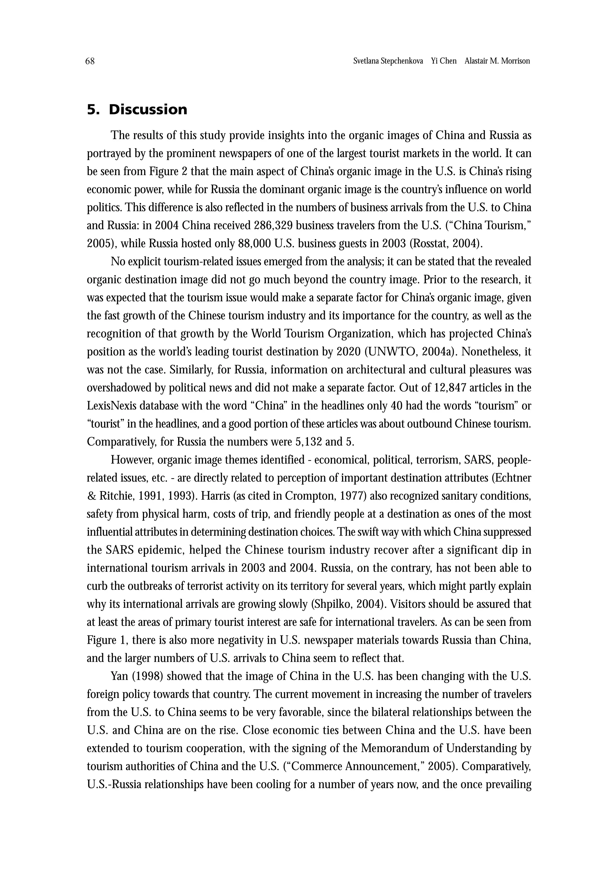 68                                                            Svetlana Stepchenkova Yi Chen Alastair M. Morrison




5. Discussion
      The results of this study provide insights into the organic images of China and Russia as
portrayed by the prominent newspapers of one of the largest tourist markets in the world. It can
be seen from Figure 2 that the main aspect of China’s organic image in the U.S. is China’s rising
economic power, while for Russia the dominant organic image is the country’s influence on world
politics. This difference is also reflected in the numbers of business arrivals from the U.S. to China
and Russia: in 2004 China received 286,329 business travelers from the U.S. (“China Tourism,”
2005), while Russia hosted only 88,000 U.S. business guests in 2003 (Rosstat, 2004).
      No explicit tourism-related issues emerged from the analysis; it can be stated that the revealed
organic destination image did not go much beyond the country image. Prior to the research, it
was expected that the tourism issue would make a separate factor for China’s organic image, given
the fast growth of the Chinese tourism industry and its importance for the country, as well as the
recognition of that growth by the World Tourism Organization, which has projected China’s
position as the world’s leading tourist destination by 2020 (UNWTO, 2004a). Nonetheless, it
was not the case. Similarly, for Russia, information on architectural and cultural pleasures was
overshadowed by political news and did not make a separate factor. Out of 12,847 articles in the
LexisNexis database with the word “China” in the headlines only 40 had the words “tourism” or
“tourist” in the headlines, and a good portion of these articles was about outbound Chinese tourism.
Comparatively, for Russia the numbers were 5,132 and 5.
      However, organic image themes identified - economical, political, terrorism, SARS, people-
related issues, etc. - are directly related to perception of important destination attributes (Echtner
& Ritchie, 1991, 1993). Harris (as cited in Crompton, 1977) also recognized sanitary conditions,
safety from physical harm, costs of trip, and friendly people at a destination as ones of the most
influential attributes in determining destination choices. The swift way with which China suppressed
the SARS epidemic, helped the Chinese tourism industry recover after a significant dip in
international tourism arrivals in 2003 and 2004. Russia, on the contrary, has not been able to
curb the outbreaks of terrorist activity on its territory for several years, which might partly explain
why its international arrivals are growing slowly (Shpilko, 2004). Visitors should be assured that
at least the areas of primary tourist interest are safe for international travelers. As can be seen from
Figure 1, there is also more negativity in U.S. newspaper materials towards Russia than China,
and the larger numbers of U.S. arrivals to China seem to reflect that.
      Yan (1998) showed that the image of China in the U.S. has been changing with the U.S.
foreign policy towards that country. The current movement in increasing the number of travelers
from the U.S. to China seems to be very favorable, since the bilateral relationships between the
U.S. and China are on the rise. Close economic ties between China and the U.S. have been
extended to tourism cooperation, with the signing of the Memorandum of Understanding by
tourism authorities of China and the U.S. (“Commerce Announcement,” 2005). Comparatively,
U.S.-Russia relationships have been cooling for a number of years now, and the once prevailing
 