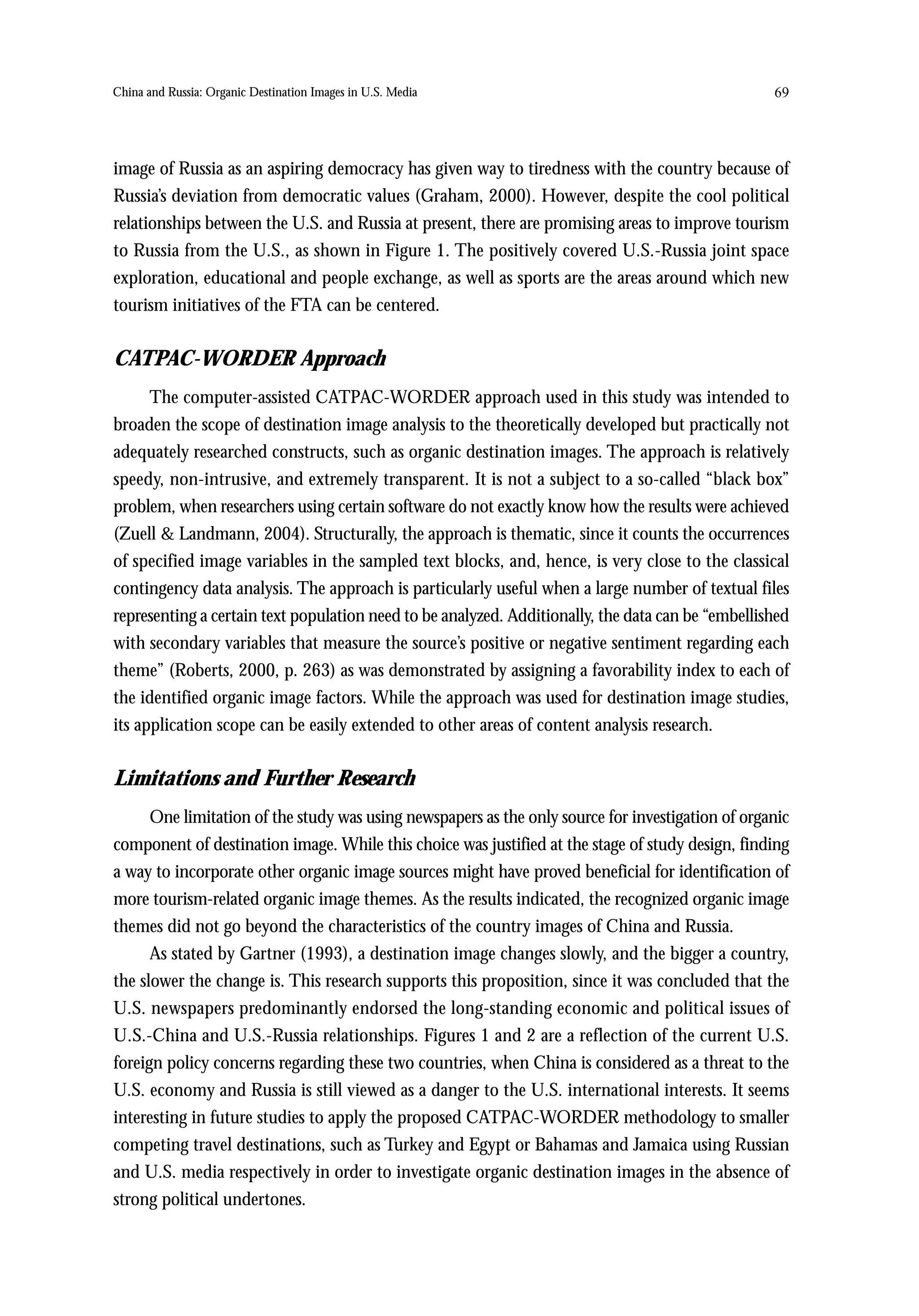 China and Russia: Organic Destination Images in U.S. Media                                         69




image of Russia as an aspiring democracy has given way to tiredness with the country because of
Russia’s deviation from democratic values (Graham, 2000). However, despite the cool political
relationships between the U.S. and Russia at present, there are promising areas to improve tourism
to Russia from the U.S., as shown in Figure 1. The positively covered U.S.-Russia joint space
exploration, educational and people exchange, as well as sports are the areas around which new
tourism initiatives of the FTA can be centered.


CATPAC-WORDER Approach
      The computer-assisted CATPAC-WORDER approach used in this study was intended to
broaden the scope of destination image analysis to the theoretically developed but practically not
adequately researched constructs, such as organic destination images. The approach is relatively
speedy, non-intrusive, and extremely transparent. It is not a subject to a so-called “black box”
problem, when researchers using certain software do not exactly know how the results were achieved
(Zuell & Landmann, 2004). Structurally, the approach is thematic, since it counts the occurrences
of specified image variables in the sampled text blocks, and, hence, is very close to the classical
contingency data analysis. The approach is particularly useful when a large number of textual files
representing a certain text population need to be analyzed. Additionally, the data can be “embellished
with secondary variables that measure the source’s positive or negative sentiment regarding each
theme” (Roberts, 2000, p. 263) as was demonstrated by assigning a favorability index to each of
the identified organic image factors. While the approach was used for destination image studies,
its application scope can be easily extended to other areas of content analysis research.


Limitations and Further Research
      One limitation of the study was using newspapers as the only source for investigation of organic
component of destination image. While this choice was justified at the stage of study design, finding
a way to incorporate other organic image sources might have proved beneficial for identification of
more tourism-related organic image themes. As the results indicated, the recognized organic image
themes did not go beyond the characteristics of the country images of China and Russia.
      As stated by Gartner (1993), a destination image changes slowly, and the bigger a country,
the slower the change is. This research supports this proposition, since it was concluded that the
U.S. newspapers predominantly endorsed the long-standing economic and political issues of
U.S.-China and U.S.-Russia relationships. Figures 1 and 2 are a reflection of the current U.S.
foreign policy concerns regarding these two countries, when China is considered as a threat to the
U.S. economy and Russia is still viewed as a danger to the U.S. international interests. It seems
interesting in future studies to apply the proposed CATPAC-WORDER methodology to smaller
competing travel destinations, such as Turkey and Egypt or Bahamas and Jamaica using Russian
and U.S. media respectively in order to investigate organic destination images in the absence of
strong political undertones.
 
