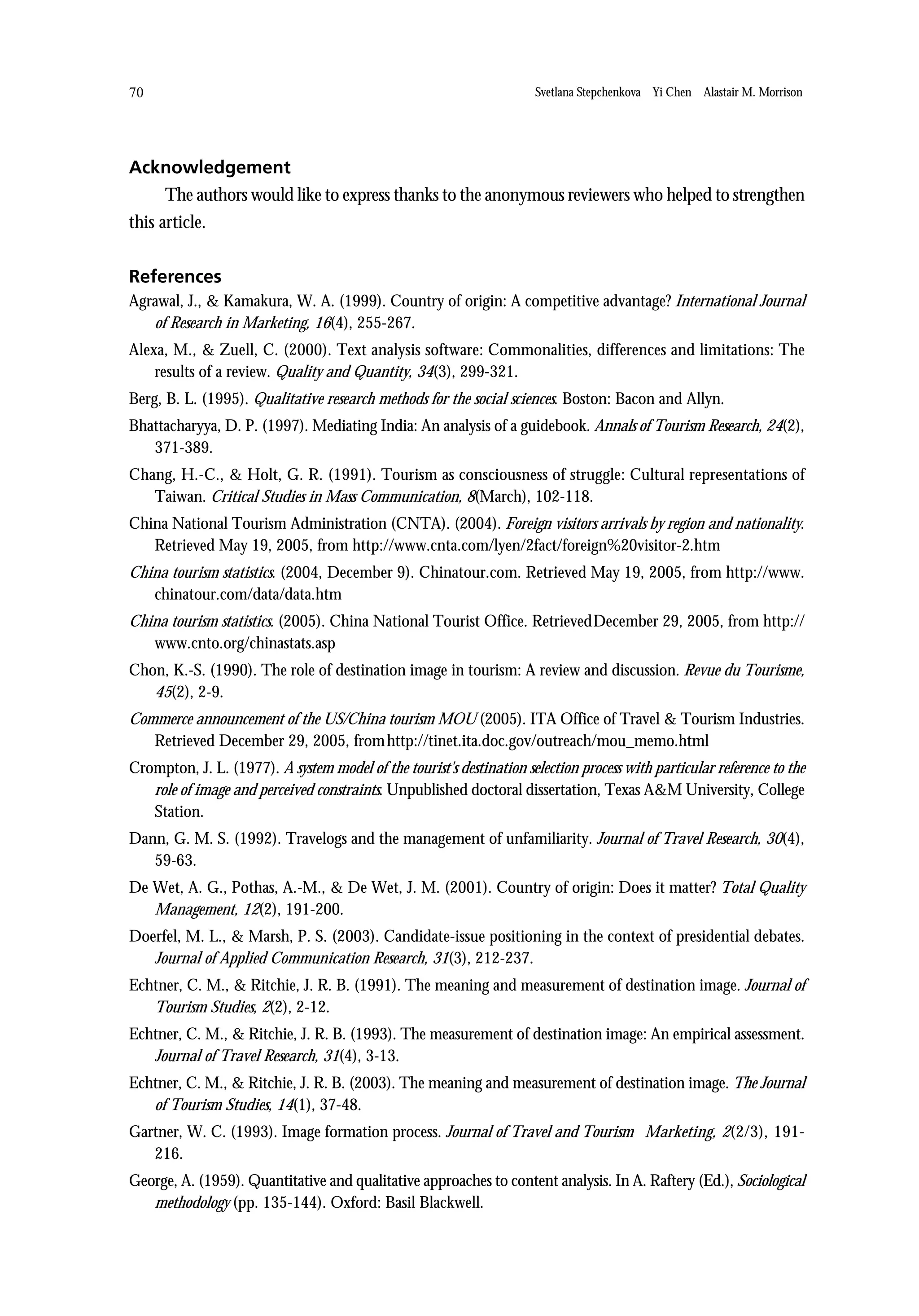 70                                                                    Svetlana Stepchenkova Yi Chen Alastair M. Morrison




Acknowledgement
      The authors would like to express thanks to the anonymous reviewers who helped to strengthen
this article.


References
Agrawal, J., & Kamakura, W. A. (1999). Country of origin: A competitive advantage? International Journal
   of Research in Marketing, 16(4), 255-267.
Alexa, M., & Zuell, C. (2000). Text analysis software: Commonalities, differences and limitations: The
    results of a review. Quality and Quantity, 34(3), 299-321.
Berg, B. L. (1995). Qualitative research methods for the social sciences. Boston: Bacon and Allyn.
Bhattacharyya, D. P. (1997). Mediating India: An analysis of a guidebook. Annals of Tourism Research, 24(2),
   371-389.
Chang, H.-C., & Holt, G. R. (1991). Tourism as consciousness of struggle: Cultural representations of
   Taiwan. Critical Studies in Mass Communication, 8(March), 102-118.
China National Tourism Administration (CNTA). (2004). Foreign visitors arrivals by region and nationality.
   Retrieved May 19, 2005, from http://www.cnta.com/lyen/2fact/foreign%20visitor-2.htm
China tourism statistics. (2004, December 9). Chinatour.com. Retrieved May 19, 2005, from http://www.
   chinatour.com/data/data.htm
China tourism statistics. (2005). China National Tourist Office. RetrievedDecember 29, 2005, from http://
   www.cnto.org/chinastats.asp
Chon, K.-S. (1990). The role of destination image in tourism: A review and discussion. Revue du Tourisme,
   45(2), 2-9.
Commerce announcement of the US/China tourism MOU (2005). ITA Office of Travel & Tourism Industries.
   Retrieved December 29, 2005, from http://tinet.ita.doc.gov/outreach/mou_memo.html
Crompton, J. L. (1977). A system model of the tourist's destination selection process with particular reference to the
   role of image and perceived constraints. Unpublished doctoral dissertation, Texas A&M University, College
   Station.
Dann, G. M. S. (1992). Travelogs and the management of unfamiliarity. Journal of Travel Research, 30(4),
   59-63.
De Wet, A. G., Pothas, A.-M., & De Wet, J. M. (2001). Country of origin: Does it matter? Total Quality
   Management, 12(2), 191-200.
Doerfel, M. L., & Marsh, P. S. (2003). Candidate-issue positioning in the context of presidential debates.
   Journal of Applied Communication Research, 31(3), 212-237.
Echtner, C. M., & Ritchie, J. R. B. (1991). The meaning and measurement of destination image. Journal of
   Tourism Studies, 2(2), 2-12.
Echtner, C. M., & Ritchie, J. R. B. (1993). The measurement of destination image: An empirical assessment.
   Journal of Travel Research, 31(4), 3-13.
Echtner, C. M., & Ritchie, J. R. B. (2003). The meaning and measurement of destination image. The Journal
   of Tourism Studies, 14(1), 37-48.
Gartner, W. C. (1993). Image formation process. Journal of Travel and Tourism Marketing, 2(2/3), 191-
   216.
George, A. (1959). Quantitative and qualitative approaches to content analysis. In A. Raftery (Ed.), Sociological
   methodology (pp. 135-144). Oxford: Basil Blackwell.
 