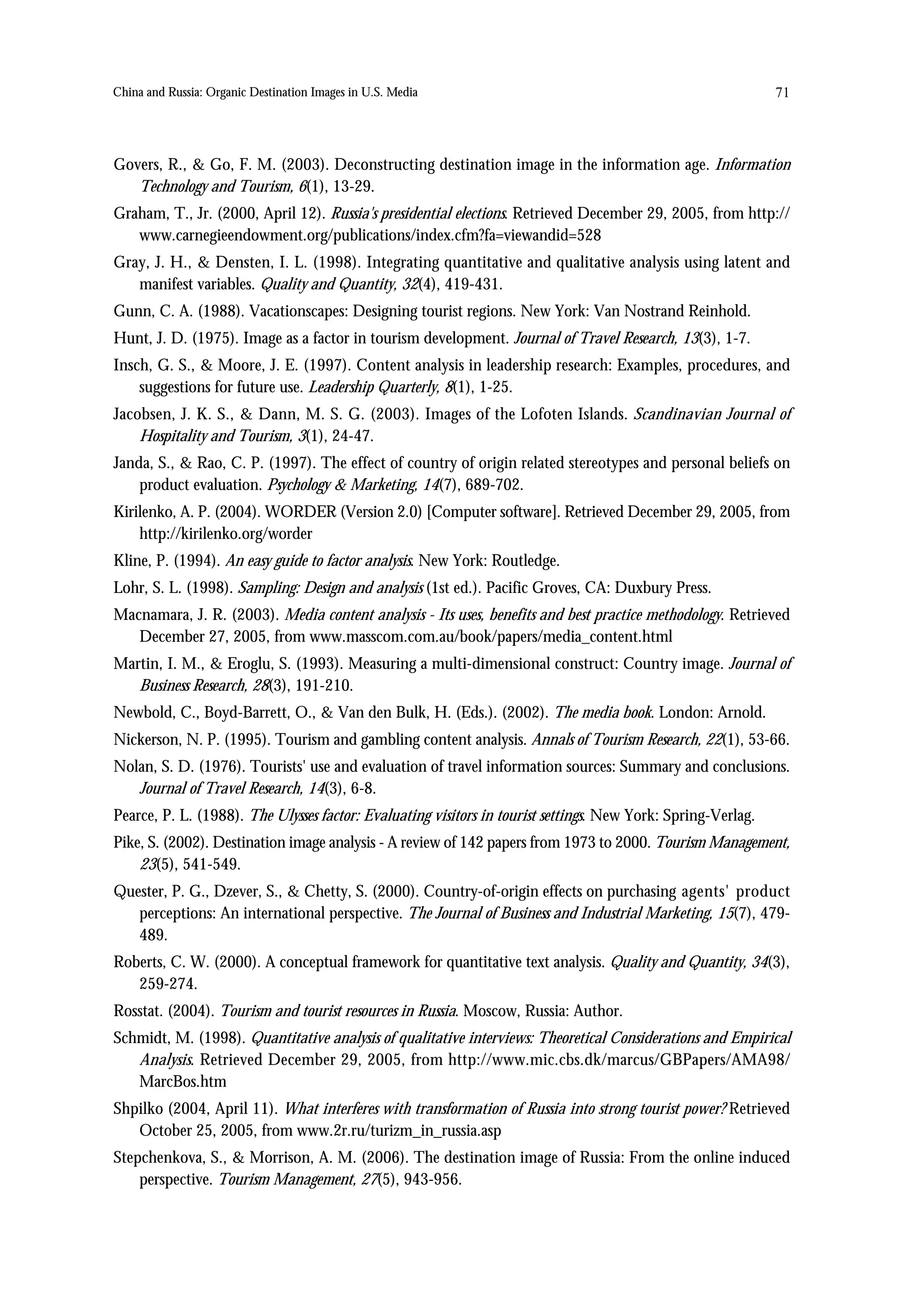 China and Russia: Organic Destination Images in U.S. Media                                                    71



Govers, R., & Go, F. M. (2003). Deconstructing destination image in the information age. Information
   Technology and Tourism, 6(1), 13-29.
Graham, T., Jr. (2000, April 12). Russia's presidential elections. Retrieved December 29, 2005, from http://
   www.carnegieendowment.org/publications/index.cfm?fa=viewandid=528
Gray, J. H., & Densten, I. L. (1998). Integrating quantitative and qualitative analysis using latent and
   manifest variables. Quality and Quantity, 32(4), 419-431.
Gunn, C. A. (1988). Vacationscapes: Designing tourist regions. New York: Van Nostrand Reinhold.
Hunt, J. D. (1975). Image as a factor in tourism development. Journal of Travel Research, 13(3), 1-7.
Insch, G. S., & Moore, J. E. (1997). Content analysis in leadership research: Examples, procedures, and
    suggestions for future use. Leadership Quarterly, 8(1), 1-25.
Jacobsen, J. K. S., & Dann, M. S. G. (2003). Images of the Lofoten Islands. Scandinavian Journal of
    Hospitality and Tourism, 3(1), 24-47.
Janda, S., & Rao, C. P. (1997). The effect of country of origin related stereotypes and personal beliefs on
    product evaluation. Psychology & Marketing, 14(7), 689-702.
Kirilenko, A. P. (2004). WORDER (Version 2.0) [Computer software]. Retrieved December 29, 2005, from
    http://kirilenko.org/worder
Kline, P. (1994). An easy guide to factor analysis. New York: Routledge.
Lohr, S. L. (1998). Sampling: Design and analysis (1st ed.). Pacific Groves, CA: Duxbury Press.
Macnamara, J. R. (2003). Media content analysis - Its uses, benefits and best practice methodology. Retrieved
   December 27, 2005, from www.masscom.com.au/book/papers/media_content.html
Martin, I. M., & Eroglu, S. (1993). Measuring a multi-dimensional construct: Country image. Journal of
   Business Research, 28(3), 191-210.
Newbold, C., Boyd-Barrett, O., & Van den Bulk, H. (Eds.). (2002). The media book. London: Arnold.
Nickerson, N. P. (1995). Tourism and gambling content analysis. Annals of Tourism Research, 22(1), 53-66.
Nolan, S. D. (1976). Tourists' use and evaluation of travel information sources: Summary and conclusions.
   Journal of Travel Research, 14(3), 6-8.
Pearce, P. L. (1988). The Ulysses factor: Evaluating visitors in tourist settings. New York: Spring-Verlag.
Pike, S. (2002). Destination image analysis - A review of 142 papers from 1973 to 2000. Tourism Management,
    23(5), 541-549.
Quester, P. G., Dzever, S., & Chetty, S. (2000). Country-of-origin effects on purchasing agents' product
   perceptions: An international perspective. The Journal of Business and Industrial Marketing, 15(7), 479-
   489.
Roberts, C. W. (2000). A conceptual framework for quantitative text analysis. Quality and Quantity, 34(3),
   259-274.
Rosstat. (2004). Tourism and tourist resources in Russia. Moscow, Russia: Author.
Schmidt, M. (1998). Quantitative analysis of qualitative interviews: Theoretical Considerations and Empirical
   Analysis. Retrieved December 29, 2005, from http://www.mic.cbs.dk/marcus/GBPapers/AMA98/
   MarcBos.htm
Shpilko (2004, April 11). What interferes with transformation of Russia into strong tourist power? Retrieved
   October 25, 2005, from www.2r.ru/turizm_in_russia.asp
Stepchenkova, S., & Morrison, A. M. (2006). The destination image of Russia: From the online induced
    perspective. Tourism Management, 27(5), 943-956.
 