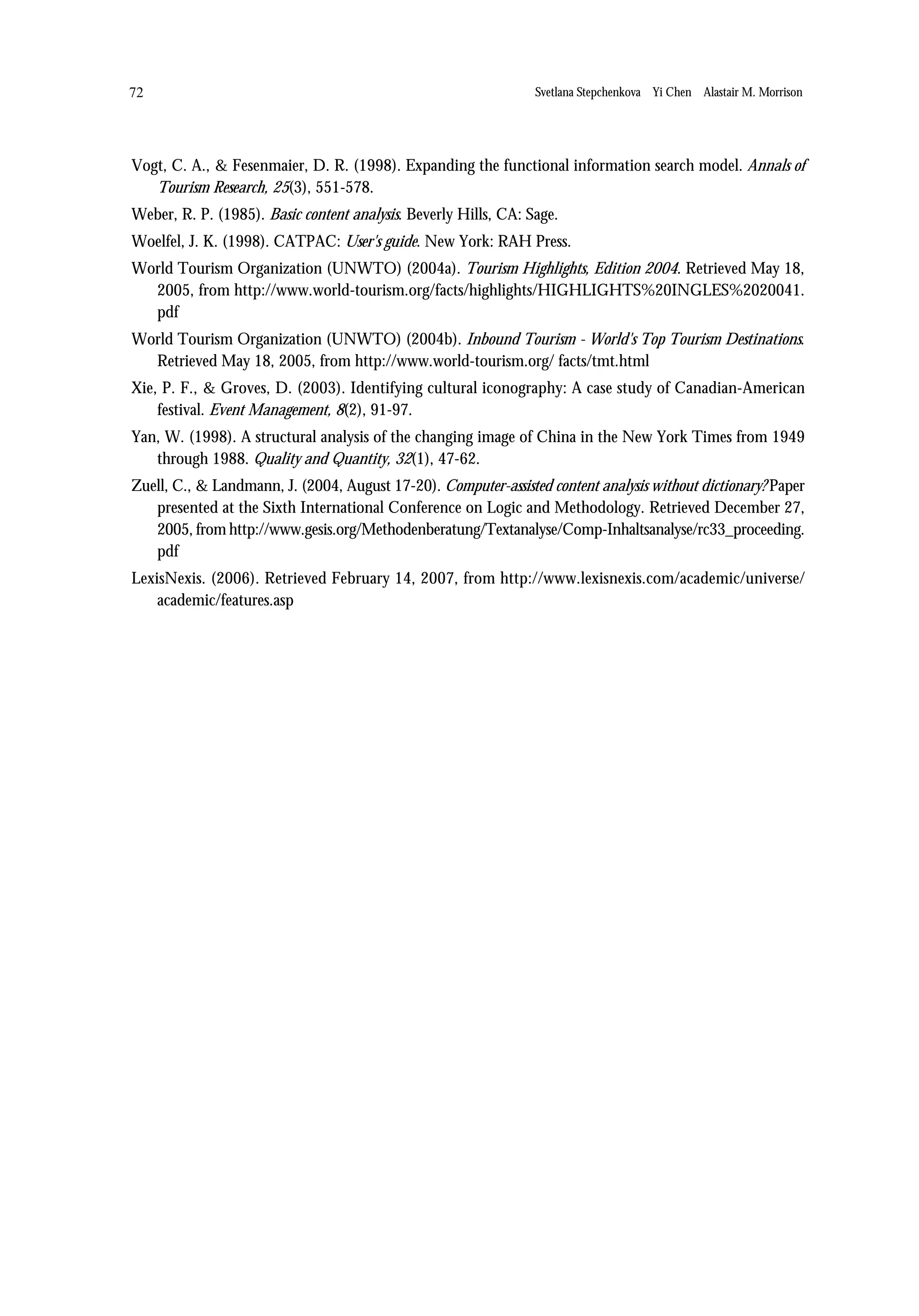 72                                                               Svetlana Stepchenkova Yi Chen Alastair M. Morrison




Vogt, C. A., & Fesenmaier, D. R. (1998). Expanding the functional information search model. Annals of
   Tourism Research, 25(3), 551-578.
Weber, R. P. (1985). Basic content analysis. Beverly Hills, CA: Sage.
Woelfel, J. K. (1998). CATPAC: User's guide. New York: RAH Press.
World Tourism Organization (UNWTO) (2004a). Tourism Highlights, Edition 2004. Retrieved May 18,
  2005, from http://www.world-tourism.org/facts/highlights/HIGHLIGHTS%20INGLES%2020041.
  pdf
World Tourism Organization (UNWTO) (2004b). Inbound Tourism - World's Top Tourism Destinations.
  Retrieved May 18, 2005, from http://www.world-tourism.org/ facts/tmt.html
Xie, P. F., & Groves, D. (2003). Identifying cultural iconography: A case study of Canadian-American
    festival. Event Management, 8(2), 91-97.
Yan, W. (1998). A structural analysis of the changing image of China in the New York Times from 1949
   through 1988. Quality and Quantity, 32(1), 47-62.
Zuell, C., & Landmann, J. (2004, August 17-20). Computer-assisted content analysis without dictionary? Paper
   presented at the Sixth International Conference on Logic and Methodology. Retrieved December 27,
   2005, from http://www.gesis.org/Methodenberatung/Textanalyse/Comp-Inhaltsanalyse/rc33_proceeding.
   pdf
LexisNexis. (2006). Retrieved February 14, 2007, from http://www.lexisnexis.com/academic/universe/
    academic/features.asp
 