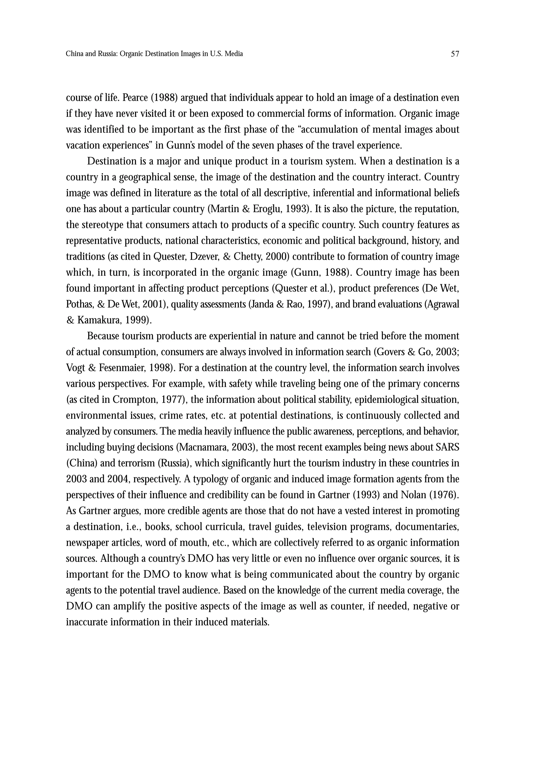China and Russia: Organic Destination Images in U.S. Media                                         57




course of life. Pearce (1988) argued that individuals appear to hold an image of a destination even
if they have never visited it or been exposed to commercial forms of information. Organic image
was identified to be important as the first phase of the “accumulation of mental images about
vacation experiences” in Gunn’s model of the seven phases of the travel experience.
      Destination is a major and unique product in a tourism system. When a destination is a
country in a geographical sense, the image of the destination and the country interact. Country
image was defined in literature as the total of all descriptive, inferential and informational beliefs
one has about a particular country (Martin & Eroglu, 1993). It is also the picture, the reputation,
the stereotype that consumers attach to products of a specific country. Such country features as
representative products, national characteristics, economic and political background, history, and
traditions (as cited in Quester, Dzever, & Chetty, 2000) contribute to formation of country image
which, in turn, is incorporated in the organic image (Gunn, 1988). Country image has been
found important in affecting product perceptions (Quester et al.), product preferences (De Wet,
Pothas, & De Wet, 2001), quality assessments (Janda & Rao, 1997), and brand evaluations (Agrawal
& Kamakura, 1999).
      Because tourism products are experiential in nature and cannot be tried before the moment
of actual consumption, consumers are always involved in information search (Govers & Go, 2003;
Vogt & Fesenmaier, 1998). For a destination at the country level, the information search involves
various perspectives. For example, with safety while traveling being one of the primary concerns
(as cited in Crompton, 1977), the information about political stability, epidemiological situation,
environmental issues, crime rates, etc. at potential destinations, is continuously collected and
analyzed by consumers. The media heavily influence the public awareness, perceptions, and behavior,
including buying decisions (Macnamara, 2003), the most recent examples being news about SARS
(China) and terrorism (Russia), which significantly hurt the tourism industry in these countries in
2003 and 2004, respectively. A typology of organic and induced image formation agents from the
perspectives of their influence and credibility can be found in Gartner (1993) and Nolan (1976).
As Gartner argues, more credible agents are those that do not have a vested interest in promoting
a destination, i.e., books, school curricula, travel guides, television programs, documentaries,
newspaper articles, word of mouth, etc., which are collectively referred to as organic information
sources. Although a country’s DMO has very little or even no influence over organic sources, it is
important for the DMO to know what is being communicated about the country by organic
agents to the potential travel audience. Based on the knowledge of the current media coverage, the
DMO can amplify the positive aspects of the image as well as counter, if needed, negative or
inaccurate information in their induced materials.
 