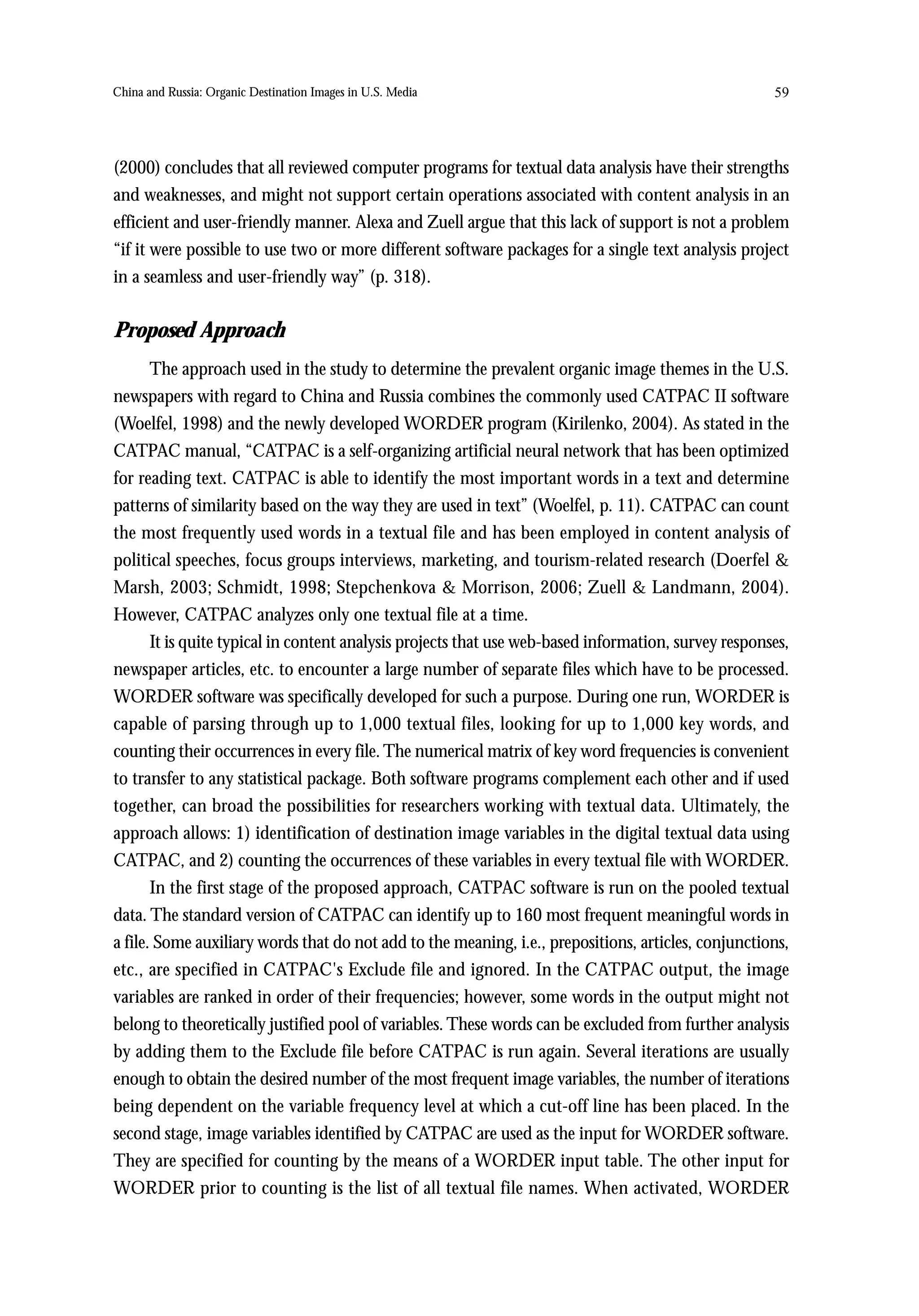 China and Russia: Organic Destination Images in U.S. Media                                            59




(2000) concludes that all reviewed computer programs for textual data analysis have their strengths
and weaknesses, and might not support certain operations associated with content analysis in an
efficient and user-friendly manner. Alexa and Zuell argue that this lack of support is not a problem
“if it were possible to use two or more different software packages for a single text analysis project
in a seamless and user-friendly way” (p. 318).


Proposed Approach
       The approach used in the study to determine the prevalent organic image themes in the U.S.
newspapers with regard to China and Russia combines the commonly used CATPAC II software
(Woelfel, 1998) and the newly developed WORDER program (Kirilenko, 2004). As stated in the
CATPAC manual, “CATPAC is a self-organizing artificial neural network that has been optimized
for reading text. CATPAC is able to identify the most important words in a text and determine
patterns of similarity based on the way they are used in text” (Woelfel, p. 11). CATPAC can count
the most frequently used words in a textual file and has been employed in content analysis of
political speeches, focus groups interviews, marketing, and tourism-related research (Doerfel &
Marsh, 2003; Schmidt, 1998; Stepchenkova & Morrison, 2006; Zuell & Landmann, 2004).
However, CATPAC analyzes only one textual file at a time.
       It is quite typical in content analysis projects that use web-based information, survey responses,
newspaper articles, etc. to encounter a large number of separate files which have to be processed.
WORDER software was specifically developed for such a purpose. During one run, WORDER is
capable of parsing through up to 1,000 textual files, looking for up to 1,000 key words, and
counting their occurrences in every file. The numerical matrix of key word frequencies is convenient
to transfer to any statistical package. Both software programs complement each other and if used
together, can broad the possibilities for researchers working with textual data. Ultimately, the
approach allows: 1) identification of destination image variables in the digital textual data using
CATPAC, and 2) counting the occurrences of these variables in every textual file with WORDER.
       In the first stage of the proposed approach, CATPAC software is run on the pooled textual
data. The standard version of CATPAC can identify up to 160 most frequent meaningful words in
a file. Some auxiliary words that do not add to the meaning, i.e., prepositions, articles, conjunctions,
etc., are specified in CATPAC's Exclude file and ignored. In the CATPAC output, the image
variables are ranked in order of their frequencies; however, some words in the output might not
belong to theoretically justified pool of variables. These words can be excluded from further analysis
by adding them to the Exclude file before CATPAC is run again. Several iterations are usually
enough to obtain the desired number of the most frequent image variables, the number of iterations
being dependent on the variable frequency level at which a cut-off line has been placed. In the
second stage, image variables identified by CATPAC are used as the input for WORDER software.
They are specified for counting by the means of a WORDER input table. The other input for
WORDER prior to counting is the list of all textual file names. When activated, WORDER
 