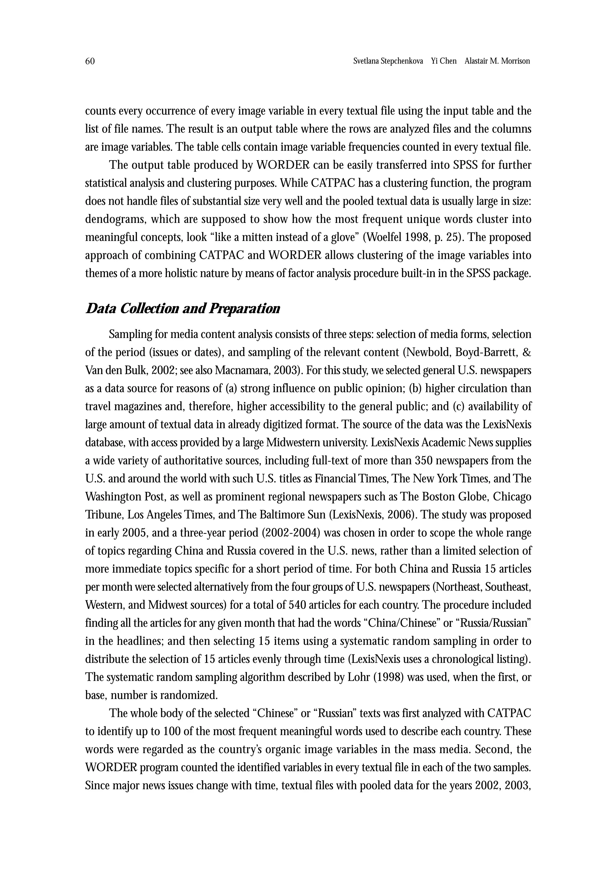 60                                                             Svetlana Stepchenkova Yi Chen Alastair M. Morrison




counts every occurrence of every image variable in every textual file using the input table and the
list of file names. The result is an output table where the rows are analyzed files and the columns
are image variables. The table cells contain image variable frequencies counted in every textual file.
      The output table produced by WORDER can be easily transferred into SPSS for further
statistical analysis and clustering purposes. While CATPAC has a clustering function, the program
does not handle files of substantial size very well and the pooled textual data is usually large in size:
dendograms, which are supposed to show how the most frequent unique words cluster into
meaningful concepts, look “like a mitten instead of a glove” (Woelfel 1998, p. 25). The proposed
approach of combining CATPAC and WORDER allows clustering of the image variables into
themes of a more holistic nature by means of factor analysis procedure built-in in the SPSS package.


Data Collection and Preparation
      Sampling for media content analysis consists of three steps: selection of media forms, selection
of the period (issues or dates), and sampling of the relevant content (Newbold, Boyd-Barrett, &
Van den Bulk, 2002; see also Macnamara, 2003). For this study, we selected general U.S. newspapers
as a data source for reasons of (a) strong influence on public opinion; (b) higher circulation than
travel magazines and, therefore, higher accessibility to the general public; and (c) availability of
large amount of textual data in already digitized format. The source of the data was the LexisNexis
database, with access provided by a large Midwestern university. LexisNexis Academic News supplies
a wide variety of authoritative sources, including full-text of more than 350 newspapers from the
U.S. and around the world with such U.S. titles as Financial Times, The New York Times, and The
Washington Post, as well as prominent regional newspapers such as The Boston Globe, Chicago
Tribune, Los Angeles Times, and The Baltimore Sun (LexisNexis, 2006). The study was proposed
in early 2005, and a three-year period (2002-2004) was chosen in order to scope the whole range
of topics regarding China and Russia covered in the U.S. news, rather than a limited selection of
more immediate topics specific for a short period of time. For both China and Russia 15 articles
per month were selected alternatively from the four groups of U.S. newspapers (Northeast, Southeast,
Western, and Midwest sources) for a total of 540 articles for each country. The procedure included
finding all the articles for any given month that had the words “China/Chinese” or “Russia/Russian”
in the headlines; and then selecting 15 items using a systematic random sampling in order to
distribute the selection of 15 articles evenly through time (LexisNexis uses a chronological listing).
The systematic random sampling algorithm described by Lohr (1998) was used, when the first, or
base, number is randomized.
      The whole body of the selected “Chinese” or “Russian” texts was first analyzed with CATPAC
to identify up to 100 of the most frequent meaningful words used to describe each country. These
words were regarded as the country’s organic image variables in the mass media. Second, the
WORDER program counted the identified variables in every textual file in each of the two samples.
Since major news issues change with time, textual files with pooled data for the years 2002, 2003,
 