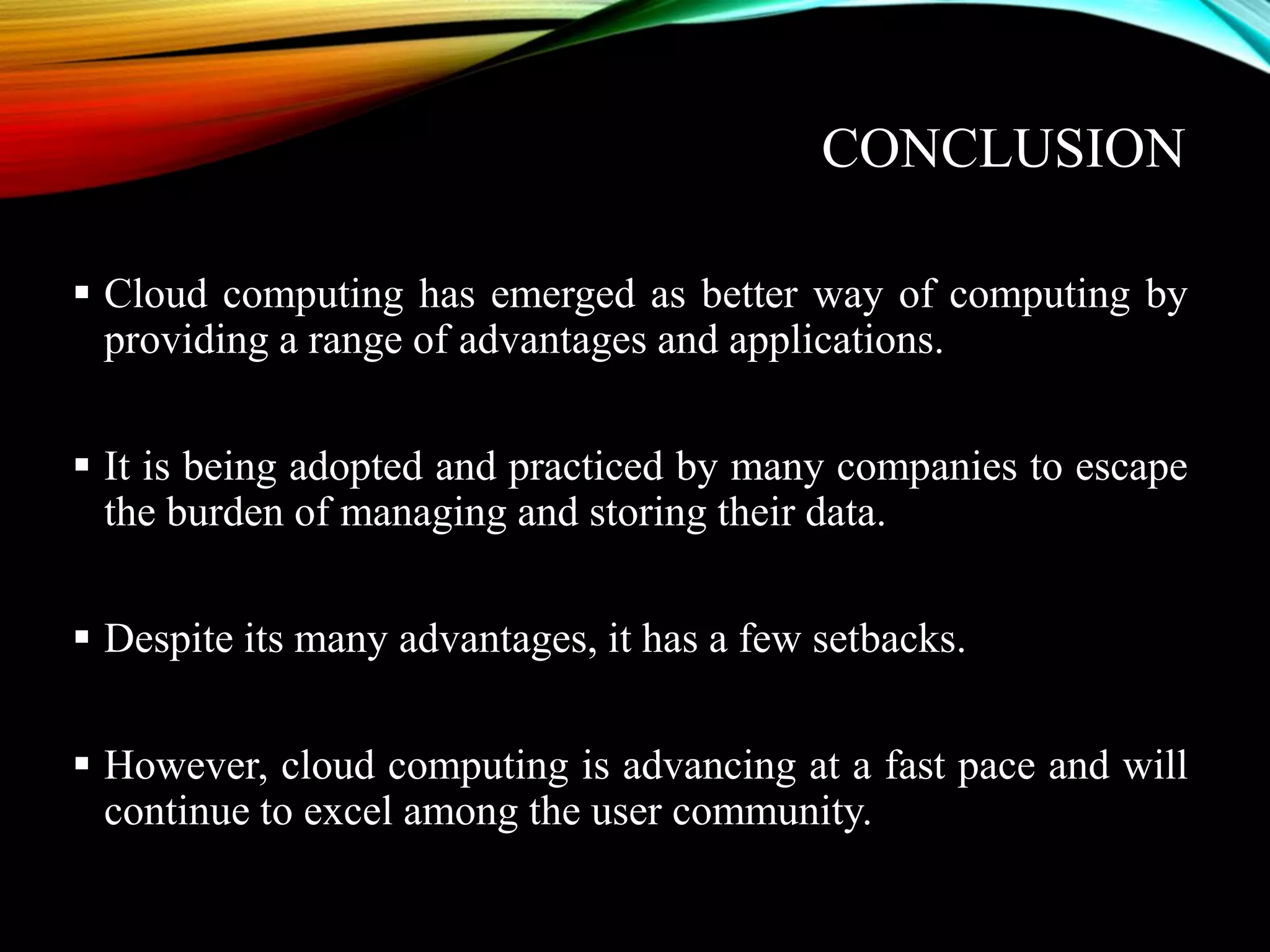 CONCLUSION
 Cloud computing has emerged as better way of computing by
providing a range of advantages and applications.
 It is being adopted and practiced by many companies to escape
the burden of managing and storing their data.
 Despite its many advantages, it has a few setbacks.
 However, cloud computing is advancing at a fast pace and will
continue to excel among the user community.
 