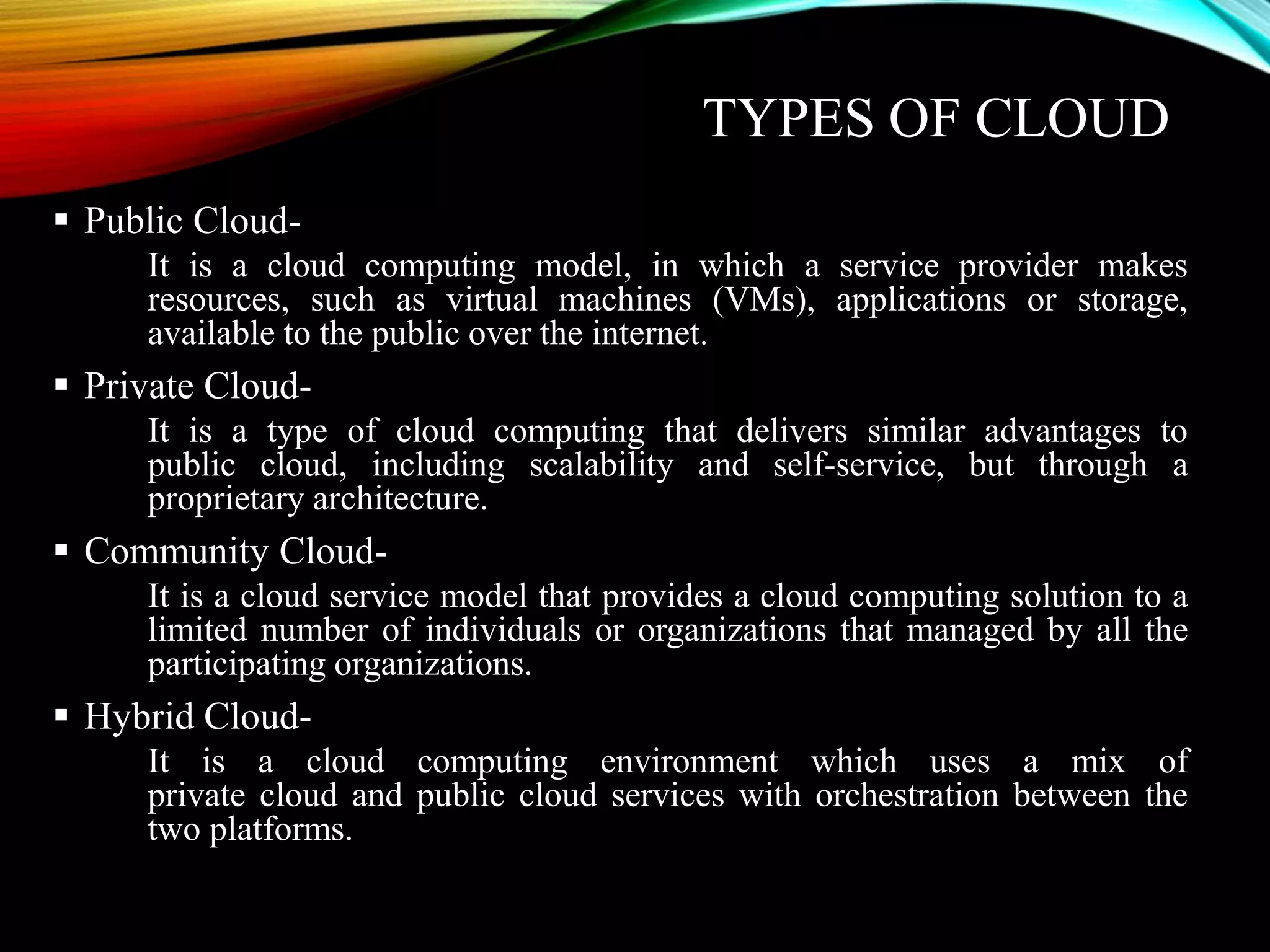 TYPES OF CLOUD
 Public Cloud-
It is a cloud computing model, in which a service provider makes
resources, such as virtual machines (VMs), applications or storage,
available to the public over the internet.
 Private Cloud-
It is a type of cloud computing that delivers similar advantages to
public cloud, including scalability and self-service, but through a
proprietary architecture.
 Community Cloud-
It is a cloud service model that provides a cloud computing solution to a
limited number of individuals or organizations that managed by all the
participating organizations.
 Hybrid Cloud-
It is a cloud computing environment which uses a mix of
private cloud and public cloud services with orchestration between the
two platforms.
 