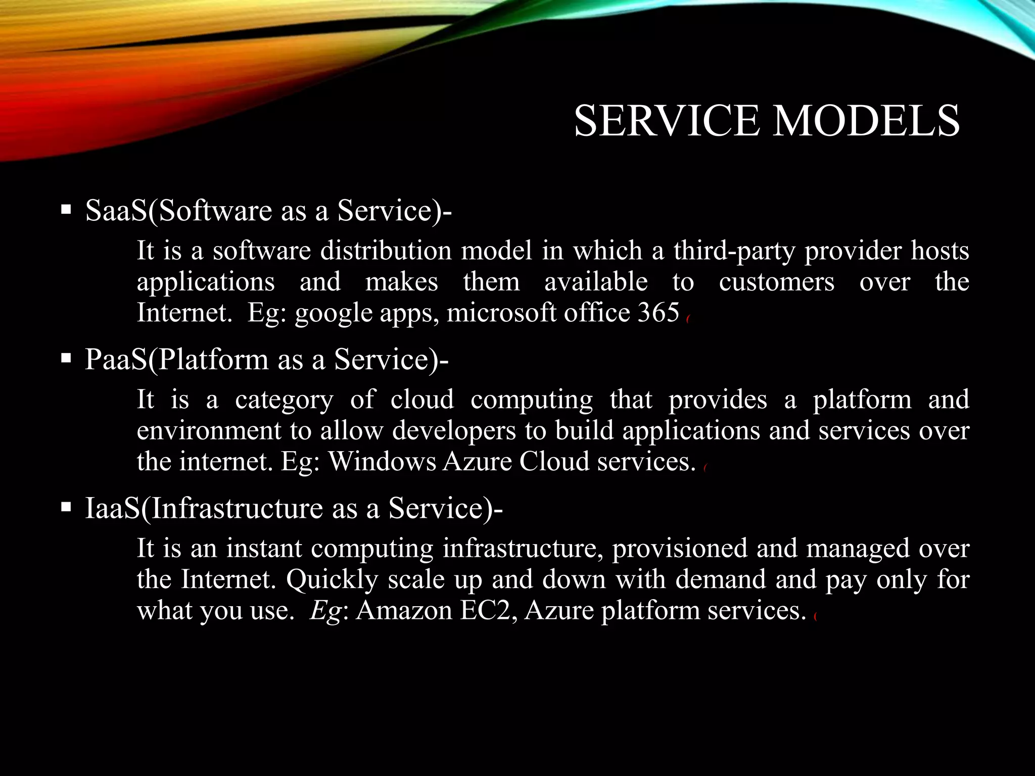 SERVICE MODELS
 SaaS(Software as a Service)-
It is a software distribution model in which a third-party provider hosts
applications and makes them available to customers over the
Internet. Eg: google apps, microsoft office 365 (
 PaaS(Platform as a Service)-
It is a category of cloud computing that provides a platform and
environment to allow developers to build applications and services over
the internet. Eg: Windows Azure Cloud services. (
 IaaS(Infrastructure as a Service)-
It is an instant computing infrastructure, provisioned and managed over
the Internet. Quickly scale up and down with demand and pay only for
what you use. Eg: Amazon EC2, Azure platform services. (
 