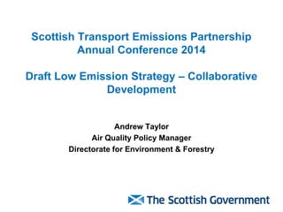Scottish Transport Emissions Partnership Annual Conference 2014 Draft Low Emission Strategy – Collaborative Development 
Andrew Taylor 
Air Quality Policy Manager 
Directorate for Environment & Forestry  